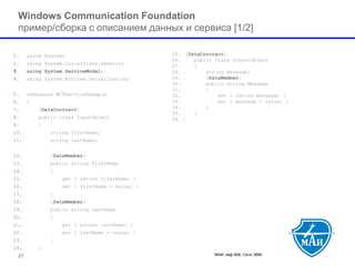 МАИ, каф 806, Сети ЭВМ 27 
Windows Communication Foundation пример/cборка с описанием данных и сервиса[1/2] 
1.using System; 
2.using System.Collections.Generic; 
3.using System.ServiceModel; 
4.using System.Runtime.Serialization; 
5.namespace WCFServiceExample 
6.{ 
7.[DataContract] 
8.public class InputObject 
9.{ 
10.string firstName; 
11.string lastName; 
12.[DataMember] 
13.public string FirstName 
14.{ 
15.get { return firstName; } 
16.set { firstName = value; } 
17.} 
18.[DataMember] 
19.public string LastName 
20.{ 
21.get { return lastName; } 
22.set { lastName = value; } 
23.} 
24.} 
25.[DataContract] 
26.public class OutputObject 
27.{ 
28.string message; 
29.[DataMember] 
30.public string Message 
31.{ 
32.get { return message; } 
33.set { message = value; } 
34.} 
35.} 
36.}  