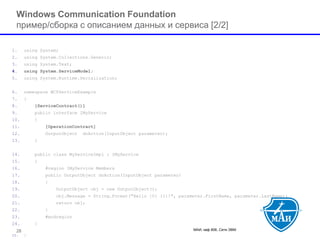 МАИ, каф 806, Сети ЭВМ 28 
Windows Communication Foundation пример/cборка с описанием данных и сервиса[2/2] 
1.using System; 
2.using System.Collections.Generic; 
3.using System.Text; 
4.using System.ServiceModel; 
5.using System.Runtime.Serialization; 
6.namespace WCFServiceExample 
7.{ 
8.[ServiceContract()] 
9.public interface IMyService 
10.{ 
11.[OperationContract] 
12.OutputObject doAction(InputObject parameter); 
13.} 
14.public class MyServiceImpl : IMyService 
15.{ 
16.#region IMyService Members 
17.public OutputObject doAction(InputObject parameter) 
18.{ 
19.OutputObject obj = new OutputObject(); 
20.obj.Message = String.Format("Hello {0} {1}!", parameter.FirstName, parameter.LastName); 
21.return obj; 
22.} 
23.#endregion 
24.} 
25.}  