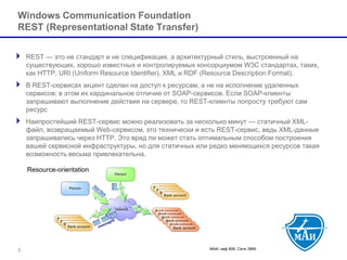 МАИ, каф 806, Сети ЭВМ 
Windows Communication FoundationREST (Representational State Transfer) 
REST —это не стандарт и не спецификация, а архитектурный стиль, выстроенный на существующих, хорошо известных и контролируемых консорциумом W3C стандартах, таких, как HTTP, URI (Uniform Resource Identifier), XML и RDF (Resource Description Format). 
В REST-сервисах акцент сделан на доступ к ресурсам, а не на исполнение удаленных сервисов; в этом их кардинальное отличие от SOAP-сервисов. Если SOAP-клиенты запрашивают выполнение действия на сервере, то REST-клиенты попросту требуют сам ресурс 
Наипростейший REST-сервис можно реализовать за несколько минут —статичный XML- файл, возвращаемый Web-сервисом, это технически и есть REST-сервис, ведь XML-данные запрашивались через HTTP. Это вряд ли может стать оптимальным способом построения вашей сервисной инфраструктуры, но для статичных или редко меняющихся ресурсов такая возможность весьма привлекательна. 3 
 