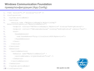 МАИ, каф 806, Сети ЭВМ 30 
Windows Communication Foundation пример/конфигурация (App.Config) 
1.<?xml version="1.0" encoding="utf-8" ?> 
2.<configuration> 
3.<system.serviceModel> 
4.<services> 
5.<service name ="WCFServiceExample.MyServiceImpl" behaviorConfiguration="MyServiceBehavior"> 
6.<endpoint contract="WCFServiceExample.IMyService" binding="wsHttpBinding"/> 
7.<endpoint contract="IMetadataExchange" binding="wsHttpBinding" address="mex"/> 
8.<host> 
9.<baseAddresses> 
10.<add baseAddress="http://localhost:8080/MyService"/> 
11.</baseAddresses> 
12.</host> 
13.</service> 
14.</services> 
15.<behaviors> 
16.<serviceBehaviors> 
17.<behavior name="MyServiceBehavior" > 
18.<serviceMetadata httpGetEnabled="true" /> 
19.</behavior> 
20.</serviceBehaviors> 
21.</behaviors> 
22.</system.serviceModel> 
23.</configuration>  