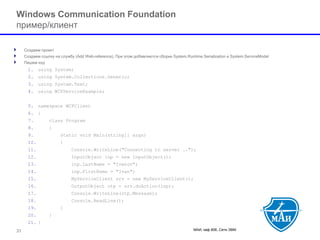 МАИ, каф 806, Сети ЭВМ 31 
Windows Communication Foundation пример/клиент 
Создаем проект 
Создаем ссылку на службу (Add Web-reference). При этом добавляются сборки System.Runtime.Serializationи System.ServiceModel 
Пишем код 
1.using System; 
2.using System.Collections.Generic; 
3.using System.Text; 
4.using WCFServiceExample; 
5.namespace WCFClient 
6.{ 
7.class Program 
8.{ 
9.static void Main(string[] args) 
10.{ 
11.Console.WriteLine("Connecting to server .."); 
12.InputObject inp = new InputObject(); 
13.inp.LastName = "Ivanov"; 
14.inp.FirstName = "Ivan"; 
15.MyServiceClient srv = new MyServiceClient(); 
16.OutputObject otp = srv.doAction(inp); 
17.Console.WriteLine(otp.Message); 
18.Console.ReadLine(); 
19.} 
20.} 
21.}  