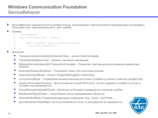 МАИ, каф 806, Сети ЭВМ 34 
Windows Communication Foundation ServiceBehavior 
ServiceBehavior определяется на уровне класса, реализующего ServiceContract (наследующего интерфейс). Описывает доп. функциональность, для службы. 
Пример 
1.[ServiceBehavior] 
2.public class MyServiceImpl : IMyService 
3.{ 
4.public OutputObject doAction(InputObject parameter) 
5.{return new OutputObject();} 
6.} 
Значения 
 TransactionAutoCompleteOnSessionClose –аналог [AutoComplete] 
 TransactionIsolationLevel –уровень изоляции транзакций 
 ReleaseServiceInstanceOnTransactionComplete–Позволяет повторное использование экземпляра объекта 
 AutomaticSessionShutdown–Разрывает сеанс при окончании вызова 
 InstanceContextMode–Аналог SingleCall/Singleton в Remoting 
 ConcurrencyMode –Управление множественным доступом к службе из разных клиентов(single/multi) 
 UseSynchronizationContext–Для внутренних служб WinForms, что бы создавать службу в потоке, в котором она инициируется 
 IncludeExceptionDetailInDaults–Включать в Exception развернутое описание ошибки 
 MaxItemsInObjectGraph–ограничение числа передаваемых объектов 
 AddressFilterMode: Управление фильром сообщений: Any , Exact , and Prefix .. 
 IgnoreExtensionDataObject: Если установленно в true то расширения не передаются..  