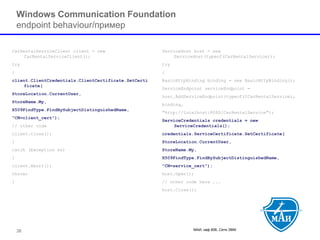 МАИ, каф 806, Сети ЭВМ 
Windows Communication Foundation endpoint behaviour/пример 
CarRentalServiceClientclient = new CarRentalServiceClient(); 
try 
{ 
client.ClientCredentials.ClientCertificate.SetCertificate( 
StoreLocation.CurrentUser, 
StoreName.My, 
X509FindType.FindBySubjectDistinguishedName, 
"CN=client_cert"); 
// other code 
client.Close(); 
} 
catch (Exception ex) 
{ 
client.Abort(); 
throw; 
} 
ServiceHosthost = new ServiceHost(typeof(CarRentalService)); 
try 
{ 
BasicHttpBindingbinding = new BasicHttpBinding(); 
ServiceEndpointserviceEndpoint= 
host.AddServiceEndpoint(typeof(ICarRentalService), 
binding, 
"http://localhost:8080/CarRentalService"); 
ServiceCredentialscredentials = new ServiceCredentials(); 
credentials.ServiceCertificate.SetCertificate( 
StoreLocation.CurrentUser, 
StoreName.My, 
X509FindType.FindBySubjectDistinguishedName, 
"CN=service_cert"); 
host.Open(); 
// other code here ... 
host.Close(); 
38 
 
