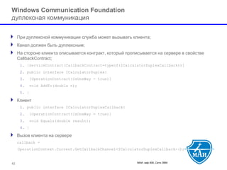 МАИ, каф 806, Сети ЭВМ 42 
Windows Communication Foundation дуплексная коммуникация 
При дуплексной коммуникации служба может вызывать клиента; 
Канал должен быть дуплексным; 
На стороне клиента описывается контракт, который прописывается на сервере в свойстве CallbackContract; 
1.[ServiceContract(CallbackContract=typeof(ICalculatorDuplexCallback))] 
2.public interface ICalculatorDuplex{ 
3.[OperationContract(IsOneWay = true)] 
4.void AddTo(double n); 
5.} 
Клиент 
1.public interface ICalculatorDuplexCallback{ 
2.[OperationContract(IsOneWay = true)] 
3.void Equals(double result); 
4.} 
Вызов клиента на сервере 
callback = 
OperationContext.Current.GetCallbackChannel<ICalculatorDuplexCallback>();  