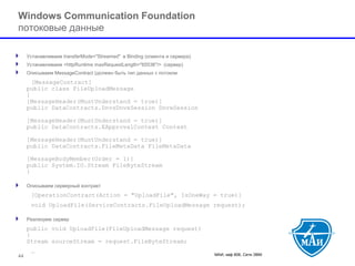 МАИ, каф 806, Сети ЭВМ 44 
Windows Communication Foundation потоковые данные 
Устанавливаем transferMode="Streamed" в Binding (клиента и сервера). 
Устанавливаем <httpRuntime maxRequestLength="65536"/> (сервер) 
Описываем MessageContract (должен быть тип данных с потоком 
[MessageContract] public class FileUploadMessage{ [MessageHeader(MustUnderstand = true)] public DataContracts.DnvsDnvxSession DnvxSession[MessageHeader(MustUnderstand = true)] public DataContracts.EApprovalContext Context[MessageHeader(MustUnderstand = true)] public DataContracts.FileMetaData FileMetaData[MessageBodyMember(Order = 1)] public System.IO.Stream FileByteStream} 
Описываем серверный контракт 
[OperationContract(Action = "UploadFile", IsOneWay = true)] 
void UploadFile(ServiceContracts.FileUploadMessage request); 
Реализуем сервер 
public void UploadFile(FileUploadMessage request) { Stream sourceStream = request.FileByteStream; 
…  