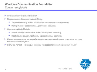 МАИ, каф 806, Сети ЭВМ 
Windows Communication FoundationConcurrencyMode 
Устанавливается ServiceBehavior 
По умолчанию, ConcurrencyMode.Single 
 У одному объекту может обращаться только один поток (клиент) 
 Нет проблем с разделяемым доступом к ресурсам 
ConcurrencyMode.Multiple 
 Любое количество потоков может обращаться к объекту 
 Необходимо решать проблемы с разделяемым доступом 
Имеет значение если вы разрабатываете многопоточный клиент с методом доступа PerSession или Singleton. 
В случае PerCall –на каждый запрос и так создается новый серверный объект. 
47 
 