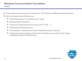 МАИ, каф 806, Сети ЭВМ 48 
Windows Communication Foundation итого 
Комбинирует функциональность Web-Service, .NET Remoting, MSMQ и Enterprise Services; 
Включает средства для обеспечения: 
 Настраиваемый хостинг компонентов и служб; 
 Декларативное поведение; 
 Различные коммуникационные каналы (HTTP, TXP, ...); 
 Инфраструктура безопасности; 
 Расширяемость (сбоственные каналы, форматировщики и прокси); 
 Поддержка предшествующих технологий (например можно сделать WCF сервис, взаимодействующий с Web Service)  