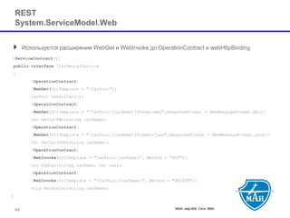 МАИ, каф 806, Сети ЭВМ 
RESTSystem.ServiceModel.Web 
Используется расширение WebGetи WebInvokeдлOperationContractи webHttpBinding 
[ServiceContract()] 
publicinterfaceICarRentalService 
{ 
[OperationContract] 
[WebGet(UriTemplate= "/CarPool")] 
CarPoolGetAllCars(); 
[OperationContract] 
[WebGet(UriTemplate= "/CarPool/{carName}?format=xml",ResponseFormat= WebMessageFormat.Xml)] 
Car GetCarXML(string carName); 
[OperationContract] 
[WebGet(UriTemplate= "/CarPool/{carName}?format=json",ResponseFormat= WebMessageFormat.Json)] 
Car GetCarJSON(string carName); 
[OperationContract] 
[WebInvoke(UriTemplate= "CarPool/{carName}", Method = "PUT")] 
Car AddCar(string carName, Car car); 
[OperationContract] 
[WebInvoke(UriTemplate= "/CarPool/{carName}", Method = "DELETE")] 
void DeleteCar(string carName); 
} 
49 
 