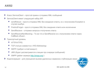 МАИ, каф 806, Сети ЭВМ 
AXIS2 
Класс ServiceClient –простой прием и отправка XML сообщений 
ServiceClientимеет следующий набор API 
 sendRobust –просто отправка XML без ожидания ответа, но с получением Exception в случае ошибуи. 
 FireAndForget–просто отправка XML без ожидания ответа или исключения 
 SendRecieve–отправка запроса и получение ответа 
 SendReceiveNonBlocking–То же что и SendReceive но с получением ответа через CallBack объект. 
Трансортный уровень 
 HTTP/HTTPS 
 TCP (только совместно с WS-Addressing) 
 SMTP (требует e-mail аккаунт) 
 JMS (будет рассматриватся в лекции про очереди сообщений) 
 XMPP (jabber сервера http://xmpp.org/) 
Кодогенерация –для упрощения вызова удаленных сервисов и публикации своих. 
52 
 