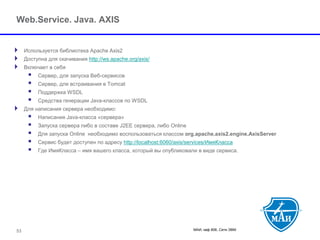 МАИ, каф 806, Сети ЭВМ 53 
Web.Service. Java. AXIS 
Используется библиотека Apache Axis2 
Доступна для скачивания http://ws.apache.org/axis/ 
Включает в себя 
 Сервер, для запуска Веб-сервисов 
 Сервер, для встраивания в Tomcat 
 Поддержка WSDL 
 Средства генерации Java-классов по WSDL 
Для написания сервера необходимо: 
 Написания Java-класса «сервера» 
 Запуска сервера либо в составе J2EE сервера, либо Online 
 Для запуска Online необходимо воспользоваться классомorg.apache.axis2.engine.AxisServer 
 Сервис будет доступен по адресу http://localhost:6060/axis/services/ИмяКласса 
 Где ИмяКласса –имя вашего класса, который вы опубликовали в виде сервиса.  