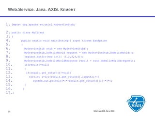 МАИ, каф 806, Сети ЭВМ 56 
Web.Service. Java. AXIS. Клиент 
1.import org.apache.ws.axis2.MyServiceStub; 
2.public class MyClient 
3.{ 
4.public static void main(String[] argv) throws Exception 
5.{ 
6.MyServiceStub stub = new MyServiceStub(); 
7.MyServiceStub.DoHelloWorld request = new MyServiceStub.DoHelloWorld(); 
8.request.setSrc(new int[] {1,2,3,4,5}); 
9.MyServiceStub.DoHelloWorldResponse result = stub.doHelloWorld(request); 
10.if(result!=null) 
11.{ 
12.if(result.get_return()!=null) 
13.for(int i=0;i<result.get_return().length;i++) 
14.System.out.println("["+result.get_return()[i]+"]"); 
15.} 
16.} 
17.} 