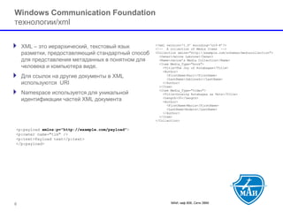 МАИ, каф 806, Сети ЭВМ 
Windows Communication Foundationтехнологии/xml 
XML –это иерархический, текстовый язык разметки, предоставляющий стандартный способ для представления метаданных в понятном для человека и компьютера виде. 
Для ссылок на другие документы в XMLиспользуются URI 
Namespace используется для уникальной идентификации частей XML документа 
6 
<?xml version=‘1.0’ encoding=‘utf-8’?> <!--A collection of Media Items --> <Collection xmlns="http://example.com/schemas/mediacollection"> <Owner>Janine Labrune</Owner> <Name>Janine’s Media Collection</Name> <Item Media_Type="book"> <Title>The Joy of Rutabagas</Title> <Author> <FirstName>Karl</FirstName> <LastName>Jablonski</LastName> </Author> </Item> <Item Media_Type="video"> <Title>Growing Rutabagas as Pets</Title> <Length>35</Length> <Author> <FirstName>Maria</FirstName> <LastName>Anders</LastName> </Author> </Item> </Collection> 
<p:payload xmlns:p="http://example.com/payload"> <p:owner name="tim" /> <p:text>Payload text</p:text> </p:payload>  