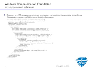 МАИ, каф 806, Сети ЭВМ 
Windows Communication Foundationтехнологии/xml schemas 
Схемы –это XML документы, которые описывают структуру типов данных и их свойства. Обычно используется XSD (schema definition language). 
7 
<xsd:schema xmlns="http://example.com/schemas/mediacollection" targetNamespace="http://example.com/schemas/mediacollection" xmlns:xsd="http://www.w3.org/2001/XMLSchema" elementFormDefault="qualified"> <xsd:element name="Collection"> <xsd:complexType> <xsd:sequence> <xsd:element name="Owner" minOccurs="1" type="xsd:string" /> <xsd:element name="Name" minOccurs="1" type="xsd:string" /> <xsd:element name="Item" minOccurs="0" maxOccurs="unbounded"> <xsd:complexType> <xsd:sequence> <xsd:element name="Title" minOccurs="1" type="xsd:string" /> <xsd:element name="Length" minOccurs="0" type="xsd:int" /> <xsd:element name="Author" minOccurs="0" maxOccurs="1"> <xsd:complexType> <xsd:sequence> <xsd:element name="FirstName" minOccurs="0" maxOccurs="1" type="xsd:string" /> <xsd:element name="LastName" minOccurs="0" maxOccurs="1" type="xsd:string" /> </xsd:sequence> </xsd:complexType> </xsd:element> </xsd:sequence> <xsd:attribute name="Media_Type" type="xsd:string" /> </xsd:complexType> </xsd:element> </xsd:sequence> </xsd:complexType> </xsd:element> </xsd:schema>  