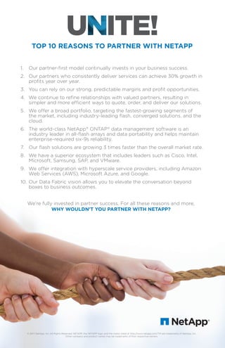 We’re fully invested in partner success. For all these reasons and more,
WHY WOULDN’T YOU PARTNER WITH NETAPP?
TOP 10 REASONS TO PARTNER WITH NETAPP
© 2017 NetApp, Inc. All Rights Reserved. NETAPP, the NETAPP logo, and the marks listed at http://www.netapp.com/TM are trademarks of NetApp, Inc.
Other company and product names may be trademarks of their respective owners.
1. Our partner-ﬁrst model continually invests in your business success.
2. Our partners who consistently deliver services can achieve 30% growth in
proﬁts year over year.
3. You can rely on our strong, predictable margins and proﬁt opportunities.
4. We continue to reﬁne relationships with valued partners, resulting in
simpler and more efﬁcient ways to quote, order, and deliver our solutions.
5. We offer a broad portfolio, targeting the fastest-growing segments of
the market, including industry-leading ﬂash, converged solutions, and the
cloud.
6. The world-class NetApp®
ONTAP®
data management software is an
industry leader in all-ﬂash arrays and data portability and helps maintain
enterprise-required six-9s reliability.
7. Our ﬂash solutions are growing 3 times faster than the overall market rate.
8. We have a superior ecosystem that includes leaders such as Cisco, Intel,
Microsoft, Samsung, SAP, and VMware.
9. We offer integration with hyperscale service providers, including Amazon
Web Services (AWS), Microsoft Azure, and Google.
10. Our Data Fabric vision allows you to elevate the conversation beyond
boxes to business outcomes.
 