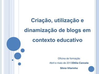 Oficina de formação
Abril e maio de 2013Otília Cancela
Sílvia Vilarinho
Criação, utilização e
dinamização de blogs em
contexto educativo
 