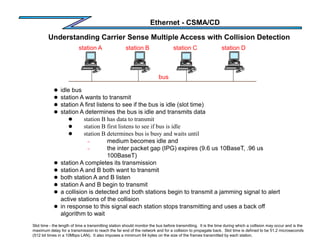 Ethernet - CSMA/CD
Understanding Carrier Sense Multiple Access with Collision Detection
Slot time - the length of time a transmitting station should monitor the bus before transmitting. It is the time during which a collision may occur and is the
maximum delay for a transmission to reach the far end of the network and for a collision to propagate back. Slot time is defined to be 51.2 microseconds
(512 bit times in a 10Mbps LAN). It also imposes a minimum 64 bytes on the size of the frames transmitted by each station.
bus
station A station B station C station D
 idle bus
 station A wants to transmit
 station A first listens to see if the bus is idle (slot time)
 station A determines the bus is idle and transmits data
 station B has data to transmit
 station B first listens to see if bus is idle
 station B determines bus is busy and waits until
– medium becomes idle and
– the inter packet gap (IPG) expires (9.6 us 10BaseT, .96 us
100BaseT)
 station A completes its transmission
 station A and B both want to transmit
 both station A and B listen
 station A and B begin to transmit
 a collision is detected and both stations begin to transmit a jamming signal to alert
active stations of the collision
 in response to this signal each station stops transmitting and uses a back off
algorithm to wait
 