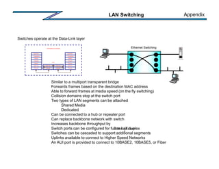 LAN Switching
Similar to a multiport transparent bridge
Forwards frames based on the destination MAC address
Able to forward frames at media speed (on the fly switching)
Collision domains stop at the switch port
Two types of LAN segments can be attached
Shared Media
Dedicated
Can be connected to a hub or repeater port
Can replace backbone network with switch
Increases backbone throughput by
Switch ports can be configured for full or half duplex
Switches can be cascaded to support additional segments
Uplinks available to connect to Higher Speed Networks
An AUI port is provided to connect to 10BASE2, 10BASE5, or Fiber
Ethernet Switching
Switches operate at the Data-Link layer
OSI Reference Model
Application
Presentation
Session
Transport
Network
Data-Link
Physical
Data-Link
Physical
Data-Link
Physical
Application
Presentation
Session
Transport
Network
Data-Link
Physical
Switch
10Mbps x # of ports
2
Appendix
 