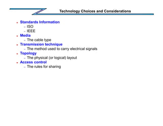 Technology Choices and Considerations
 Standards Information
– ISO
– IEEE
 Media
– The cable type
 Transmission technique
– The method used to carry electrical signals
 Topology
– The physical (or logical) layout
 Access control
– The rules for sharing
 