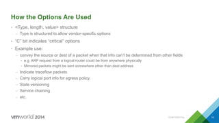 How the Options Are Used
•  <Type, length, value> structure
–  Type is structured to allow vendor-specific options
•  “C” bit indicates “critical” options
•  Example use:
–  convey the source or dest of a packet when that info can’t be determined from other fields
•  e.g. ARP request from a logical router could be from anywhere physically
•  Mirrored packets might be sent somewhere other than dest address
–  Indicate traceflow packets
–  Carry logical port info for egress policy
–  State versioning
–  Service chaining
–  etc.
CONFIDENTIAL 18
 