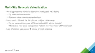 Multi-Site Network Virtualization
•  We support some multi-site scenarios today (see NET1974)
–  E.g. stretched metro cluster
–  Snapshot, clone, restore across locations
•  Important to think of the full picture, not just networking
–  E.g. do you want to migrate a VM across the WAN without its data?
–  Where does your Cloud Management Platform live? How many CMP instances?
•  Lots of distinct use cases è plenty of work ongoing
22
 