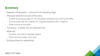 Summary
•  Network virtualization – not just for the bleeding edge
•  Physical networks are part of the story
–  Control the physical edge for non-virtualized workloads and north-south traffic
–  Communicate with the underlay for congestion/elephant flow mitigation
–  Keep moving up the stack
•  Tunneling – a detail, but an important one
•  Multi-site
–  Consider use case & complete system
–  Some solutions today, more soon
•  Exciting times for networking!
30
 