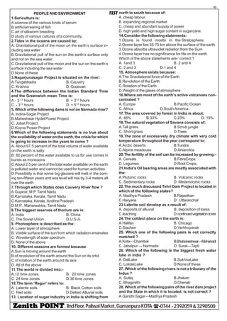 - IIndFloor,PaliwalMarket,GumanpuraKOTA (-0744-2392059&3290500
10
TESTPEOPLE AND ENVIRONMENT
1.Sericulture is:
A.science of the various kinds of serum
B.artificial rearing of fish
C.art of silkworm breeding
D.study of various cultures of a community,
2.Tides in the oceans are caused by:
A. Gravitational pull of the moon on the earth’s surface in-
cluding sea water
B.Gravitational pull of the sun on the earth’s surface only
and not on the sea water.
C.Gravitational pull of the moon and the sun on the earth’s
surface including the sea water
D.None of these
3.Nagarjunasagar Project is situated on the river:
A.Tungabhadra B. Cauvery
C. Krishna D. Godavari
4.The difference between the Indian Standard Time
and the Greenwich mean Time is:
A.- 3 1/2
hours B. + 31/2
hours
C. - 31/2
hours D. + 51/2
hours
5. Which of the following dams is not on Narmada river?
A. Indira-Sagar Project
B.Maheshwar Hydel Power Project
C. Jobat Project
D.Koyna Power Project
6.Which of the following statements is no true about
the availability of water on the earth, the crisis for which
is going to increase in the years to come ?
A. About 97.5 percent of the total volume of water available
on the earth is salty
B. 80 percent of the water available to us for use comes in
bursts as monsoons
C.About 2.5 per cent of the total water available on the earth
is polluted water and cannot be used for human activities
D.Possibility is that some big glaciers will melt in the com-
ing ten-fifteen years and sea level will rise by 3-4 meters all
over the earth
7.Through which States does Cauvery River flow ?
A.Gujarat, M.P. Tamil Nadu
B.Karnataka, Kerala, Tamil Nadu .
C.Karnataka, Kerala, Andhra Pradesh
D.M.P., Maharashtra, Tamil Nadu
8.The biggest reserves of thorium are in:
A. India B. China
C. The Soviet Union D.U.S.A.
9. Photosphere is described as the:
A. Lower layer of atmosphere
B. Visible surface of the sun from which radiation emanates
C. Wavelength of solar spectrum
D. None of the above
10. Different seasons are formed because
A.Sun is moving around the earth
B.of revolution of the earth around the Sun on its orbit
C.of rotation of the earth around its axis
D. All of the above
11.The world is divided into:-
A.12 time zones B. 20 time zones
C. 24 time zones D.36 time zones
12.The term ‘Regur’ refers to:
A. Laterite soils B. Black Cotton soils
C. Red soils D.Deltaic Alluvial soils
13. Location of sugar industry in India is shifting from
north to south because of:
A. cheap labour
B. expanding regional market
C. cheap and abundant supply of power
D. high yield and high sugar content in sugarcane
14.Consider the following statements:
1.Ozone is found mostly in the Stratosphere.
2.Ozone layer lies 55-75 km above the surface of the earth.
3.Ozone absorbs ultraviolet radiation from the Sum
4.Ozone layer has no significance for life on the earth.
Which of the above statements are-’ correct ?
A. 1and 3 B. 2 and 4
C. 2 and 3 D.1 and 4
15. Atmosphere exists because:
A.The Gravitational force of the Earth
B.Revolution of the Earth
C.Rotation of the Earth
D.Weight of the gases of atmosphere
16.Where are most of the earth’s active volcanoes con-
centrated ?
A. Europe B.Pacific Ocean
C. Africa D.South America
17.The area covered by forest in India is about:
A. 46% B.33% C.23% D. 19%
18.The natural vegetation of Savana consists of:
A.Tall grass B.Scrub jungle
C. Short grass D.Trees
19.The zone of excessively dry climate with very cold
temperature throughout the year correspond to:
A.Arctic deserts B.Tundra
C.Alpine meadouss D.Antarctica
20.The fertility of the soil can be increased by growing:-
A. Cereals B.FibreCrops
C. Legumes D.Root Crops,
21.India’s Oil bearing areas are mostly associated with
the:
A.Plutonic rocks B. Volcanic rocks
C. Sedimentary rocks D. Metamorphic rocks
22.The much discussed Tehri Dam Project is located in
which of the following states?
A. Madhya Pradesh B.Rajasthan
C.Haryana D’. Uttaranchal
23.Laterite soil develop as a result of:
A. deposits of alluvial B. deposition of loess
C.leaching D.continuedvegetationcover
24.The coldest place on the earth is:
A.Halifax B. Chicago
C.Siachen D.Verkhoyansk
25. Which one of the following pairs is not correctly
matched ?
A.Kota—Chambal B.Bhubaneshwar—Mahanadi
C. Jabalpur — Narmada D. Surat—Tapti
26. Which of the following is the biggest fresh water
lake in India ?
A. DalLake B.SukhnaLake
C. LoktakLake D.None of these
27. Which of the following rivers is not a tributary of the
Indus ?
A. Sutlej B.Jhelum
C. Bhagirathi D.Chenab
28. Which of the following pairs of the river dam project
and the State in which it is located, is not correct ?
A.Gandhi Sagar—Madhya Pradesh
 