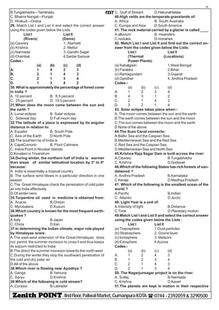 - IIndFloor,PaliwalMarket,GumanpuraKOTA (-0744-2392059&3290500
11
TESTB.Tungabhadra—Tamilnadu
C. Bhakra Nangal—Punjab
D. Hirakud—Orissa
29. Match List I and List II and select the correct answer
using the codes given below the Lists:
List I List II
(Rivers) (Dams)
(a) Cauvery 1. Alamatti
(b) Krishna 2. Mettur
(c) Narmada 3. Gandhi Sagar
(d) Chambal 4.Sardar Sarovar
Codes:-
(a) (b) (c) (d)
A. 1 4 2 3
B. 2 1 4 3
C. 2 1 3 4
D. 1 3 4 2
30. What is approximately the percentage of forest cover
in India ?
A. 10 percent B. 8.5 percent
C. 25 percent D.
19.5 percent
31.When does the moon come between the sun and
the earth ?
A. Lunar eclipse B. Solar eclipse
C. Sidereal day D.Full moon day
32.The latitude of a place is expressed by its angular
distance in relation to:
A. Equator B. South Pole
C. Axis of the Earth D.North Pole
33.The southern tip of India is:
A. CapeComorin B. Point Calimere
C. Indira Point in Nicobar Islands
D.Kovalam in Trivandrum
34.During winter, the northern half of India is warmer
than areas of similar latitudinal location by 3° to 8°
because:
A. India is essentially a tropical country
B. The surface wind blows in a particular direction in one
season
C.The Great Himalayas check the penetration of cold polar
air into India effectively.
D.Of winter rains
35.Turpentine oil used in medicine is obtained from:
A. Acacia B.Chirpin
C. Myrobalans D.Kusum
36.Which country is known for the most frequent earth-
quakes ?
A.Italy B.Japan
C. China D.Iran
37.In determining the Indian climate, major role played
by Himalayas is/are:
A.The east-west extension of the Great-Himalayas does
not permit the summer monsoon to cross it and thus keeps
its sojourn restricted to India
B.The direct the summer monsoon towards the north-west
C.During the winter they stop the southward penetration of
the cold and dry polar air
D.All of the above
38.Which river is flowing near Ayodhya ?
A. Ganga B.Yamuna
C. Saryu D.Krishna
39.Which of the following is cold stream?
A. Curasia B.Labrador
C. Gulf of Stream D.HakunaHatata
40.High velds are the temperate grasslands of:
A. Africa B. South Australia
C. Europe and Asia D.South America
41. The rock material carried by a glacier is called ____
A.alluvium B. meanders
C.nodules D.moraines
42. Match List I and List II and find out the correct an-
swer from the codes given below the Lists:
List I List II
(Thermal (Locations)
Power Plants)
(a) Kahalgaon 1.West Bengal
(b) Farakka 2.Bihar
(c) Ramagundam 3.Gujarat
(d) Gandhar 4. Andhra Pradesh
Codes:-
(a) (b) (c) (d)
A. 1 2 3 4
B. 4 3 1 2
C. 2 1 4 3
D. 3 2 1 4
43. Solar eclipse takes place when:-
A. The moon comes between the sun and the earth
B.The earth comes between the sun and the moon
C.The sun comes between the moon and the earth
D.None of the above
44.The Suez Canal connects:
A.Baltic Sea and the Caspian Sea
B.Mediterranean Sea and the Red Sea
C.Red Sea and the Caspian Sea
D.Mediterranean Sea and North Sea
45.Krishna Raja Sagar Dam is built across the river:
A.Cauvery B.Tungabhadra
C. Krishna D.Godavari
46.Which of the following States has rich forests of san-
dalwood ?
A. Andhra Pradesh B.Karriataka
C.Kerala D.Madhya Pradesh
47. Which of the following is the smallest ocean of the
world ?
A.Pacific B.Indian
C. Atlantic D.Arctic
48. Light Year is a unit of:
A.Intensity of light B.Distance
C.Time D.Planetary motion
49.Match List I and List II and select the correct answer
using the codes given below the Lists :
List I List II
(a) Troposphere 1.Dust particles
(b) Stratosphere 2. Ozone layer
(c) Ionosphere 3. Meteors
(d) Exosphere 4.Aurora
Codes:-
(a) (b) (c) (d)
A. 1 2 4 3
B. 1 2 3 4
C. 2 1 4 3
D. 2 1 3 4
50. The Nagarjunsagar project is on the river:
A. Sutlej B.Narmada
C. Krishna D.Kaveri
51.The planets are kept is motion in their respective
 