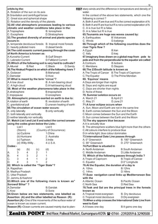 - IIndFloor,PaliwalMarket,GumanpuraKOTA (-0744-2392059&3290500
12
TESTorbits by the:
A. Rotation of the sun on its axis
B.Gravitation and centrifugal forces
C. Great size and spherical shape
D. Rotation and the density of the planets
52.All vital atmospheric processes leading to various
climatic and weather conditions take place in the:
A.Troposphere B. Ionosphere
C. Exosphere D.Stratosphere
53.The greatest diversity of animal and plants species
occurs in:
A, temperate deciduous forests B. tropical moist forests
C. heavily polluted rivers D.desert lands
54.The cold oceanic current passing through the coast
of North America is known as:
A.Kuroshio Current B.Gulf Stream
C. Labrador Current D.Falkland Current
55.Which of the following soil is very hard to cultivate?
A.Alluvial B.Red C.Black D.Sandy
56.The Hirakud Project is on which of the following rivers ?
A. Godavari B.Mahanadi
C.Damodar D.Kosi
57.What is meant by the term “cirrus”?
A.A low cloud B. A rain-bearing cloud
C. A high-cloud D.A hail-bearing cloud
58. Most of the weather phenomena take place in the:
A.stratosphere B.troposphere
C.tropopause D.ionosphere
59. Atmospheric pressure exerted on earth is due to:
A.rotation of earth B. revolution of earth
C. gravitational pull D.uneven heating of earth
60.The circulation of ocean water occurs:
A. only laterally B.only vertically
C. both laterally and vertically
D.neither laterally nor vertically
61. Match List I and List II and select the correct answer
using the codes given below the Lists :
List I List II
(Storm) (Country of Occurrence)
(a) Cyclone 1.China
(b) Hurricane 2. Australia
(c) Typhoon 3.India
(d) Willy-Willy . 4.U.S.A.
Codes:-
(a) (b) (c) (d)
A. 3 4 2 1
B. 4 3 2 1
C. 3 4 1 2
D. 4 3 1 2
62. Which is called the “Tiger State”?
A. Rajasthan
B. Madhya Pradesh
C. Uttar Pradesh
D. Jammu & Kashmir
63.Which one of the following rivers is known as”
Sorowof Bihar” ?
A.Damodar B.Gandak
C.Kosi D.Sone
64.Given below are two statements, one labelled as
Assertion (A) and the other labelled as Reason (R):
Assertion (A):-One of the movements of the surface water of
ocean is known as ocean current.
Reason (R):-Ocean currents are caused mainly due to plan-
etary winds and the difference in temperature and density of
water.
In the context of the above two statements, which one the
following is correct ?
A. Both A and R are true and R is the correct explanation of A.
B. Both A and R are true but R is not a correct explanation of A.
C. A is true but R is false.
D. A is false but R is true
65.Tsunamis are huge sea waves caused by:
A. Earthquakes B.Volcanoes
C. Winds D.Icebergs
66.Through which of the following countries does the
river Tigris flow ?
A.Egypt B.Iran
C. Italy D.Iraq
67.Imaginary lines drawn on a global map from pole to
pole and from the perpendicular to the equator are called
A.Contours B.Isobars
C. Meridians D.Steppes
68.The 23South latitude is known as
A.The Tropic of Cancer B.The Tropic of Capricorn
C.The Equator D.The Prime Meridian
69. ‘Equinox’ means
A.Days are longer than nights
B. Days and nights are equal
C. Days are shorter than nights
D. None of these
70. Summer solstice occurs on
A. March 21 B.April 21
C. May 21 D.June 21
71.A lunar eclipse occurs when
A. Sun, Moon and Earth are not in the same line
B. Earth comes between the Sun and the Moon
C.Moon comes between the Sun and the Earth
D. Sun comes between the Earth and the Moon
72.The sky appears blue because
A.It is actually blue
B. The atmosphere scatters blue light more than the others
C.All colours interfere to produce blue
D.In white light, blue colour dominates
73.International Date Line passes through
A. 0° Greenwich B. 180° Greenwich
C. 90° Greenwich D. 270° Greenwich
74.Port Blair is situated in
A. North Andaman B.South Andaman
C. Middle Andaman D.Little Andaman
75. Which of the following passes through India ?
A.Tropic of Capricorn B.Tropic of Cancer
C. Equator D.0° Longitude
76.At the Equator, the duration of a day is
A. 10hrs B.12hrs
C. 14hrs D.16hrs
77.Suez navigation canal links up Mediterranean Sea
with the
A.Atlantic Ocean B.Pacific Ocean
C.North Sea D.Red Sea
78.Teak and Sal are the principal trees in the forests
known as
A.Tropical moist evergreen B. Dry deciduous
C.Tropical moist deciduous D.Dry evergreen
79.When a ship crosses the International Date Line from
west to East
A.It loses one day B.It gains one day
 