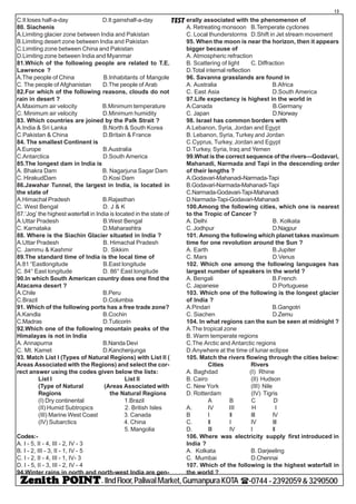 - IIndFloor,PaliwalMarket,GumanpuraKOTA (-0744-2392059&3290500
13
TESTC.It loses half-a-day D.It gainshalf-a-day
80. Siachenis
A.Limiting glacier zone between India and Pakistan
B.Limiting desert zone between India and Pakistan
C.Limiting zone between China and Pakistan
D.Limiting zone between India and Myanmar
81.Which of the following people are related to T.E.
Lawrence ?
A.The people of China B.Inhabitants of Mangole
C. The people of Afghanistan D.The people of Arab
82.For which of the following reasons, clouds do not
rain in desert ?
A.Maximum air velocity B.Minimum temperature
C. Minimum air velocity D.Minimum humidity
83. Which countries are joined by the Palk Strait ?
A.India & Sri Lanka B.North & South Korea
C.Pakistan & China D.Britain & France
84. The smallest Continent is
A.Europe B.Australia
C.Antarctica D.South America
85.The longest dam in India is
A. Bhakra Dam B. Nagarjuna Sagar Dam
C. HirakudDam D.Kosi Dam
86.Jawahar Tunnel, the largest in India, is located in
the state of
A.Himachal Pradesh B.Rajasthan
C. West Bengal D. J & K
87.‘Jog’ the highest waterfall in India is located in the state of
A.Uttar Pradesh B.West Bengal
C. Karnataka D.Maharashtra
88. Where is the Siachin Glacier situated in India ?
A.Uttar Pradesh B. Himachal Pradesh
C. Jammu & Kashmir D. Sikkim
89.The standard time of India is the local time of
A.81 “Eastlongitude B.East longitude
C. 84° East longitude D. 86° East longitude
90.In which South American country does one find the
Atacama desert ?
A.Chile B.Peru
C.Brazil D.Columbia
91. Which of the following ports has a free trade zone?
A.Kandla B.Cochin
C.Madras D.Tuticorin
92.Which one of the following mountain peaks of the
Himalayas is not in India
A. Annapurna B.Nanda Devi
C. Mt. Kamet D.Kanchenjunga
93. Match List I (Types of Natural Regions) with List II (
Areas Associated with the Regions) and select the cor-
rect answer using the codes given below the lists:
List I List II
(Type of Natural (Areas Associated with
Regions the Natural Regions
(I) Dry continental 1.Brazil
(II) Humid Subtropics 2. British Isles
(III) Marine West Coast 3. Canada
(IV) Subarctics 4. China
5. Mangolia
Codes:-
A. I - 5, II - 4, III - 2, IV - 3
B. I - 2, III - 3, II - 1, IV - 5
C. I - 2, II - 4, III - 1, IV- 3
D. I - 5, II - 3, III - 2, IV - 4
94.Winter rains in north and north-west India are gen-
erally associated with the phenomenon of
A. Retreating monsoon B.Temperate cyclones
C. Local thunderstorms D.Shift in Jet stream movement
95. When the moon is near the horizon, then it appears
bigger because of
A. Atmospheric refraction
B. Scattering of light C. Diffraction
D.Total internal reflection
96. Savanna grasslands are found in
A. Australia B.Africa
C. East Asia D.South America
97.Life expectancy is highest in the world in
A.Canada B.Germany
C. Japan D.Norway
98. Israel has common borders with
A.Lebanon, Syria, Jordan and Egypt
B. Lebanon, Syria, Turkey and Jordan
C.Cyprus, Turkey, Jordan and Egypt
D.Turkey, Syria, Iraq and Yemen
99.What is the correct sequence of the rivers—Godavari,
Mahanadi, Narmada and Tapi in the descending order
of their lengths ?
A.Godavari-Mahanadi-Narmada-Tapi
B.Godavari-Narmada-Mahanadi-Tapi
C.Narmada-Godavari-Tapi-Mahanadi
D.Narmada-Tapi-Godavari-Mahanadi
100.Among the following cities, which one is nearest
to the Tropic of Cancer ?
A. Delhi B. Kolkata
C. Jodhpur D.Nagpur
101. Among the following which planet takes maximum
time for one revolution around the Sun ?
A. Earth B.Jupiter
C. Mars D.Venus
102. Which one among the following languages has
largest number of speakers in the world ?
A. Bengali B.French
C. Japanese D.Portuguese
103. Which one of the following is the longest glacier
of India ?
A.Pindari B.Gangotri
C. Siachen D.Zemu
104. In what regions can the sun be seen at midnight ?
A.The tropical zone
B. Warm temperate regions
C.The Arctic and Antarctic regions
D.Anywhere at the time of lunar eclipse
105. Match the rivers flowing through the cities below:
Cities Rivers
A. Baghdad (I) Rhine
B. Cairo (II) Hudson
C. New York (III) Nile
D. Rotterdam (IV) Tigris
A B C D
A. IV III H I
B I II III IV
C. II I IV III
D. III IV I II
106. Where was electricity supply first introduced in
India ?
A. Kolkata B. Darjeeling
C. Mumbai D.Chennai
107. Which of the following is the highest waterfall in
the world ?
 