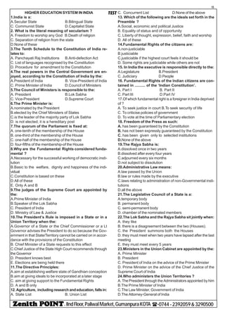 - IIndFloor,PaliwalMarket,GumanpuraKOTA (-0744-2392059&3290500
15
TESTHIGHER EDUCATION SYSTEM IN INDIA
1.India is a:
A.Secular State B.Bilingual State
C. Communist State D.Capitalist State
2. What is the literal meaning of secularism ?
A. Freedom to worship any God B.Death of religion
C. Separation of religion from the state
D.None of these
3.The Tenth Schedule to the Constitution of India re-
lates to:
A. Panchayati Raj Institutions B.Anti-defection Act
C. List of languages recognised by the Constitution
D. Procedure for amendment to the Constitution
4.The real powers in the Central Government are en-
joyed, according to the Constitution of India by the:
A.President of India B. Vice-President of India
C. Prime Minister of India D.Council of Ministers
5.The Council of Ministers is responsible to the:
A. President B.Lok Sabha
C. Vice-President D.Supreme Court
6.The Prime Minister is:
A.nominated by the President
B.elected by the Chief Ministers of States
C.is the leader of the majority party of Lok Sabha
D. is not elected; it is a hereditary post
7.The quorum of the Parliament is fixed at:
A. one-tenth of the membership of the House
B. one-third of the membership of the House
C. one-half of the membership of the House
D. four-fifths of the membership-of the House
8.Why are the Fundamental Rights considered funda-
mental ?
A.Necessary for the successful working of democratic insti-
tution
B.Basic to the welfare, dignity and happiness of the indi-
vidual
C.Constitution is based on these
D.All of these
E. Only A and B
9.The judges of the Supreme Court are appointed by
the:
A.Prime Minister of India
B.Speaker of the Lok Sabha
C. President of India
D. Ministry of Law & Justice
10.The President’s Rule is imposed in a State or in a
Union Territory when the:
A.Governor of a State or the Chief Commissioner or a Lt
Governor advises the President to do so because the Gov-
ernment in that State/Territory cannot be carried on in accor-
dance with the provisions of the Constitution
B. Chief Minister of a State requests to this effect
C.Chief Justice of the State High Court recommends through
the Governor
D. President knows best
E. Elections are being held there
11.The Directive Principles:
A.aim at establishing welfare state of Gandhian conception
B.aim at giving ideals to be incorporated at a later stage
C. aim at giving support to the Fundamental Rights
D. A and B only
12.Agriculture, includingresearchandeducation,fallsin:
A. State List B. Union List
C. Concurrent List D.None of the above
13. Which of the following are the ideals set forth in the
Preamble ?
A.Social, economic and political Justice
B. Equality of status and of opportunity
C. Liberty of thought, expression, belief, faith and worship
D. All of these
14.Fundamental Rights of the citizens are:
A.non-justiciable
B.justiciable
C.justiciable if the highest court feels it should be
D. Some rights are justiciable while others are not
15. In India the executive is responsible directly to the:
A.Legislature B.President
C. Judiciary D.People
16. Fundamental Rights of the Indian citizens are con-
tained in .......... of the ‘Indian Constitution’.
A. Part I B. Part II
C. Part III D.Part IV
17.Of which fundamental right is a foreigner in India deprived
of ?
A. To seek justice in court B.To seek security of life
C. To criticise policies of government
D. To vote at the time of Parliamentary election
18. Freedom of the Press as such:
A. has been guaranteed by the Constitution
B. has not been expressly guaranteed by the Constitution
C. has been given only to selected institutions
D.None of the above
19.The Rajya Sabha is:
A.dissolved once in two years
B.dissolved after every four years
C.adjourned every six months
D.not subject to dissolution
20.Administrative Law means:
A.law passed by the Union
B.law or rules made by the executive
C.laws relating to administration of non-Governmental insti-
tutions
D.all the above
21.The Legislative Council of a State is a:
A.temporary body
B. permanent body
C. semi-permanent body
D. chamber of the nominated members
22.The Lok Sabha and the Rajya Sabha sit jointly when:
A. they like
B. there is a disagreement between the two (Houses).
C. the President summons both the Houses
D. they must meet when two years have lapsed after the last
meeting
E. they must meet every 5 years
23.Ministers in the Union Cabinet are appointed by the:
A. Prime Minister
B. President
C. President of India on the advice of the Prime Minister
D. Prime Minister on the advice of the Chief Justice of the
Supreme Court of India
24.Who administers the Union Territories ?
A. The President through the Administrators appointed by him
B.The Prime Minister of India
C.The Law Minister, Government of India
D.The Attorney-General of India
 