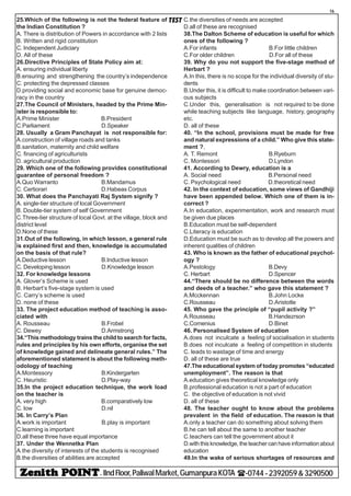 - IIndFloor,PaliwalMarket,GumanpuraKOTA (-0744-2392059&3290500
16
TEST25.Which of the following is not the federal feature of
the Indian Constitution ?
A. There is distribution of Powers in accordance with 2 lists
B. Written and rigid constitution
C. Independent Judiciary
D. All of these
26.Directive Principles of State Policy aim at:
A. ensuring individual liberty
B.ensuring and strengthening the country’s independence
C. protecting the depressed classes
D.providing social and economic base for genuine democ-
racy in the country
27.The Council of Ministers, headed by the Prime Min-
ister is responsible to:
A.Prime Minister B.President
C.Parliament D.Speaker
28. Usually a Gram Panchayat is not responsible for:
A.construction of village roads and tanks
B.sanitation, maternity and child welfare
C. financing of agriculturists
D. agricultural production
29. Which one of the following provides constitutional
guarantee of personal freedom ?
A.Quo Warranto B.Mandamus
C. Certiorari D.Habeas Corpus
30. What does the Panchayati Raj System signify ?
A. single-tier structure of local Government
B. Double-tier system of self Government
C.Three-tier structure of local Govt. at the village, block and
district level
D.None of these
31.Out of the following, in which lesson, a general rule
is explained first and then, knowledge is accumulated
on the basis of that rule?
A.Deductive lesson B.Inductive lesson
C. Developing lesson D.Knowledge lesson
32. For knowledge lessons
A. Glover’s Scheme is used
B. Herbart’s five-stage system is used
C. Carry’s scheme is used
D. none of these
33. The project education method of teaching is asso-
ciated with
A. Rousseau B.Frobel
C. Dewey D.Armstrong
34.“This methodology trains the child to search for facts,
rules and principles by his own efforts, organise the set
of knowledge gained and delineate general rules.” The
aforementioned statement is about the following meth-
odology of teaching
A.Montessory B.Kindergarten
C. Heuristic D.Play-way
35.In the project education technique, the work load
on the teacher is
A. very high B.comparatively low
C. low D.nil
36. In Carry’s Plan
A.work is important B.play is important
C.learning is important
D.all these three have equal importance
37. Under the Wennetka Plan
A.the diversity of interests of the students is recognised
B.the diversities of abilities are accepted
C.the diversities of needs are accepted
D.all of these are recognised
38.The Dalton Scheme of education is useful for which
ones of the following ?
A.For infants B.For little children
C.For older children D.For all of these
39. Why do you not support the five-stage method of
Herbart ?
A.In this, there is no scope for the individual diversity of stu-
dents
B.Under this, it is difficult to make coordination between vari-
ous subjects
C.Under this, generalisation is not required to be done
while teaching subjects like language, history, geography
etc.
D. all of these
40. “In the school, provisions must be made for free
and natural expressions of a child.” Who give this state-
ment ?,
A. T. Remont B.Ryeburn
C. Montessori D.Lyndon
41. According to Dewry, education is a
A. Social need B.Personal need
C. Psychological need D.theoretical need
42. In the context of education, some views of Gandhiji
have been appended below. Which one of them is in-
correct ?
A.In education, experimentation, work and research must
be given due places
B.Education must be self-dependent
C.Literacy is education
D.Education must be such as to develop all the powers and
inherent qualities of children
43. Who is known as the father of educational psychol-
ogy ?
A.Pestology B.Devy
C. Herbart D.Spencer
44.“There should be no difference between the words
and deeds of a teacher.” who gave this statement ?
A.Mcckennan B.John Locke
C.Rousseau D.Aristotle
45. Who gave the principle of “pupil activity ?”
A.Rousseau B.Handezrson
C.Comenius D.Binet
46. Personalised System of education
A.does not inculcate a feeling of socialisation in students
B.does not inculcate a feeling of competition in students
C. leads to wastage of time and energy
D. all of these are true
47.The educational system of today promotes “educated
unemployment”. The reason is that
A.education gives theoretical knowledge only
B.professional education is not a part of education
C. the objective of education is not vivid
D. all of these
48. The teacher ought to know about the problems
prevalent in the field of education. The reason is that
A.only a teacher can do something about solving them
B.he can tell about the same to another teacher
C.teachers can tell the government about it
D.with this knowledge, the teacher can have information about
education
49.In the wake of serious shortages of resources and
 