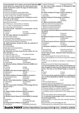 - IIndFloor,PaliwalMarket,GumanpuraKOTA (-0744-2392059&3290500
17
TESTrising population of our nation, you have the following
views about the programmes for improving the stan-
dards of education (under the aegis of national policy
of education).
A.They are impractical
B.They are courageous and laudable efforts
C.They are new forms of traditional programmes
D.They increase the workload of teachers
50. In your view, arrangement for “education on envi-
ronment” in the school
A.is important for creating an awareness among students
about the environment
B. is likely to put more burden on students
C.is a mode of entertainment for students
D. is like giving work to teachers
51.In the school, “education on environment” can be
imparted by
A. lectures B.articles
C. sports D.adopting it ourselves
52. The major objective of education is
A.reforming the society
B.making students discipline
C.developing inherent abilities/powers of students
D.making students followers of teachers
53. Adult education should be under the authority of
the following
A.The government
B.Non-government organisations
C.Educated persons D.All of these
54. Education not only conserves the culture of a na-
tion, but also it
A. makes the latter rich B. defines the latter
C. makes the latter spiritual
D. makes the latter mass-oriented and popular
55. Indian Institute of Advanced studies is located in
A.Shimla B.Solan
C. Dharmshala D.Chandigarh
56. All India Institute of Medical Sciences (AIIMS) is lo-
cated in
A.Lucknow B.Delhi
C. Mumbai D.Chennai
57.NASA is the name of space agency of _________
A.Netherlands B.Britain
C.America D.India
58. National Defence Academy (NDA) is situated at
A.Kharadwasla (Pune) B.Dehradun
C.Allahabad D.Chennai
59. Air Force Administrative College is situated in
A. Hyderabad B.Coimbatore
C. Bidar D.Agra
60. How many Indian Institutes of Technology (IIT) are
there in India ?
A. Eight B.Four
C. Six D.Three
61. Indian Institute of Science (IISc) is located in
A.Chennai B.Kolkata
C. Bangalore D.Mumbai
62. Bhabha Atomic Research Centre (BARC) is situated
at
A.Hyderabad B. Bangalore
C.Delhi D.Trombay (Mumbai)
63. Indian School of Mines is situated at
A.Patna(Bihar) B.Dhanbad (Jharkhand)
C. Kolkata (W.Bengal) D.Guwahati (Assam)
64. How many Indian Institutes of Management (IIM)
are there in India ?
A.Six B.Seven
C. Five D.Eight
65. Indian Institute of Foreign Trade is situated in
A. Lucknow B.Dehradun
C. New Delhi D.Mumbai
66. Birla Institute of Technology is situated at
A.Ranchi B.Jaipur
C. Kota D.Hardwar
67. What is the full form of MCA?
A.Ministry of Commerce & Agriculture
B.Master of Computer Application
C. Member Chartered Accountant
D.Master of Commerce & Arts
68. Institute of Nuclear Medicine and Allied Sciences is
situated in
A.Mumbai B.Chennai
C. Delhi D.Kolkata
69. National Institute of Immunology is situated in
A.Delhi B.Hyderabad
C.Goa D.Kochi
70. Central Forensic Science Laboratory is situated in
A.Chandigarh B.Patna
C.Patiala D.Ludhiana
71.Immediate feedback is an essential characteristic
of:
A.team teaching B.teaching machines
C. the Dalton Plan D.the project method
72.The most accurate statement about teaching ma-
chines is that:
A.B F Skinner began the movement for their use
B.they were designed as an economy measure to replace
teachers
C.they are not as efficient as teachers in reinforcing re-
sponses
D.they can be used for all learning programmes
73.A set of test papers from a class of 29 students has
been arranged in order from the highest to the lowest
scores. The mark on the fifteenth paper is known as
the:
A.median B.mean
C.mode D.norm
74. In a class of ten pupils the grades in a spelling test
were: 97-97-97-92-92-85-76-73-65-60. The mode of those
scores is:
A. 92 B. 97
C.97 minus 60 divided by 2
D. the sum of the scores divided by 10
75.Of the following objectives of an elementary music
programme, the one of lowest priority is:
A.to expose children to a variety of musical compositions
B. to prepare children for wise use of leisure time
C.to develop a group of performers for the holiday assem-
blies
D.to provide children with emotional outlets
76. A culturally disadvantaged child is best served by
the school system that:
A.places him/her in a class with other culturally disadvan-
taged children
B.gives him/her an annual intelligence- test
C.trains teachers to understand his/her impoverished home
 