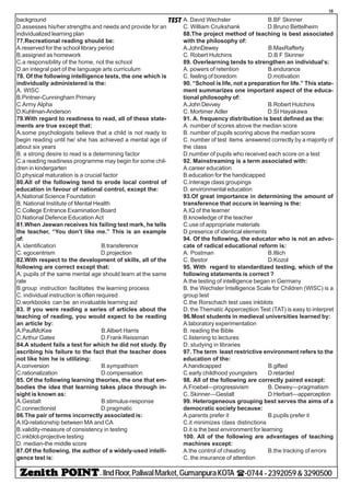 - IIndFloor,PaliwalMarket,GumanpuraKOTA (-0744-2392059&3290500
18
TESTbackground
D.assesses his/her strengths and needs and provide for an
individualized learning plan
77.Recreational reading should be:
A.reserved for the school library period
B.assigned as homework
C.a responsibility of the home, not the school
D.an integral part of the language arts curriculum
78. Of the following intelligence tests, the one which is
individually administered is the:
A. WISC
B.Pintner-Cunningham Primary
C.Army Alpha
D.Kuhlman-Anderson
79.With regard to readiness to read, all of these state-
ments are true except that:
A.some psychologists believe that a child is not ready to
begin reading until he/ she has achieved a mental age of
about six years
B. a strong desire to read is a determining factor
C.a reading readiness programme may begin for some chil-
dren in kindergarten
D.physical maturation is a crucial factor
80.All of the following tend to erode local control of
education in favour of national control, except the:
A.National Science Foundation
B. National Institute of Mental Health
C.College Entrance Examination Board
D.National Defence Education Act
81.When Jeewan receives his failing test mark, he tells
the teacher, “You don’t like me.” This is an example
of:
A. identification B.transference
C. egocentrism D.projection
82.With respect to the development of skills, all of the
following are correct except that:
A. pupils of the same mental age should learn at the same
rate
B.group instruction facilitates the learning process
C. individual instruction is often required
D.workbooks can be an invaluable learning aid
83. If you were reading a series of articles about the
teaching of reading, you would expect to be reading
an article by:
A.PaulMcKee B.Albert Harris
C.Arthur Gates D.Frank Reissman
84.A student fails a test for which he did not study. By
ascribing his failure to the fact that the teacher does
not like him he is utilizing:
A.conversion B.sympathism
C.rationalization D.compensation
85. Of the following learning theories, the one that em-
bodies the idea that learning takes place through in-
sight is known as:
A.Gestalt B.stimulus-response
C.connectionist D.pragmatic
86.The pair of terms incorrectly associated is:
A.IQ-relationship between MA and CA
B.validity-measure of consistency in testing
C.inkblot-projective testing
D. median-the middle score
87.Of the following, the author of a widely-used intelli-
gence test is:
A. David Wechsler B.BF Skinner
C. William Cruikshank D.Bruno Bettelheim
88.The project method of teaching is best associated
with the philosophy of:
A.JohnDewey B.MaxRafferty
C. Robert Hutchins D.B F Skinner
89. Overlearning tends to strengthen an individual’s:
A. powers of retention B.endurance
C. feeling of boredom D.motivation
90. “School is life, not a preparation for life.” This state-
ment summarizes one important aspect of the educa-
tional philosophy of:
A.JohnDevvey B.Robert Hutchins
C. Mortimer Adler D.SI Hayakawa
91. A. frequency distribution is best defined as the:
A. number of scores above the median score
B. number of pupils scoring above the median score
C. number of test items answered correctly by a majority of
the class
D.number of pupils who received each score on a test
92. Mainstreaming is a term associated with:
A.career education
B.education for the handicapped
C.interage class groupings
D. environmental education
93.Of great importance in determining the amount of
transference that occurs in learning is the:
A.IQ of the learner
B.knowledge of the teacher
C.use of appropriate materials
D.presence of identical elements
94. Of the following, the educator who is not an advo-
cate of radical educational reform is:
A. Postman B.Illich
C. Bestor D.Kozol
95. With regard to standardized testing, which of the
following statements is correct ?
A.the testing of intelligence began in Germany
B. the Wechsler Intelligence Scale for Children (WISC) is a
group test
C.the Rorschach test uses inkblots
D. the Thematic Apperception Test (TAT) is easy to interpret
96.Most students in medieval universities learned by:
A.laboratory experimentation
B. reading the Bible
C.listening to lectures
D. studying in libraries
97. The term least restrictive environment refers to the
education of the:
A.handicapped B.gifted
C.early childhood youngsters D.retarded
98. All of the following are correctly paired except:
A.Froebel—progressivism B. Dewey—pragmatism
C. Skinner—Gestalt D.Herbart—apperception
99. Heterogeneous grouping best serves the aims of a
democratic society because:
A.parents prefer it B.pupils prefer it
C.it minimizes class distinctions
D.it is the best environment for learning
100. All of the following are advantages of teaching
machines except:
A.the control of cheating B.the tracking of errors
C. the insurance of attention
 