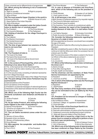 - IIndFloor,PaliwalMarket,GumanpuraKOTA (-0744-2392059&3290500
19
TESTD.their universal use for different kinds of programmes
101. Which among the following is not a Fundamental
Right now ?
A. Right to equality B.Right to property
C. Right to Constitutional remedies
D. None of these
102.The most powerful Upper Chamber in the world is
A.American Senate B.British House of Lords
C. Rajya Sabha of the Indian Republic
D. None of the above
103. Who is legally competent under the Indian Consti-
tution to declare war or conclude peace?
A.The President B.The Prime Minister
C.The Council of Ministers D.The Parliament
104. Holding of elections for the village Panchayat is
decided by
A.The Collector
B.The Election Commission
C.The Central Government
D.The State Government
105. The time of gap between two sessions of Parlia-
ment is not more than
A. 9 months B.1 month
C. 3 months D. 6 months
106. The President of India is
A. The head of the State
B.The head of the Government
C. The head of the State as well as Government
D. All of these
107. In the context of Panchayati Raj, which one of the
following is true about Gram Sabha ?
A.This is the topmost tier of the Panchayati Raj
B.It consists of all the voters residing in the jurisdiction of a
Village Panchayat
C.It is the excutive body consisting of selected representa-
tive from Village Panchayat
D. It consists of all the adult males of the Village Panchayat
108. The joint sittings of the Union Parliament may be
summoned for
A.Special address of the President
B.Annual address of the President
C.President’s occasional messages of national significance
D.Resolution of the dead lock between the two Houses on a
non-money bill
109. Which one of the following High Courts has the
Territorial Jurisdiction over Andaman and Nicobar is-
lands
A. Andhra Pradesh B.Calcutta
C. Madras D.Orissa
110. As per Indian Protocol, who among the following
ranks highest in the order of precedence?
A.Deputy Prime Minister B.Former President
C. Governor of a State within his State
D. Speaker of Lok Shaba
111. The Lok Sabha secretariat comes under the con-
trol of
A. Ministry of Home Affairs
B.Speaker of the Lok Sabha
C. Ministry of Parliamentary Affairs
D.Prime Minister
112. Who appoints the comptroller and Auditor-Gen-
eral of India ?
A.The U.P.S.C. B.The President
C.The Prime Minister D.The Parliament
113. In case of absence of President and Vice-Presi-
dent, which of the following acts as the president of
country.
A. Prime Minister B.Speaker of Lok Sabha
C. Chief Justice of India D.Leader of opposition
114. A bill becomes a law when
A.Both Houses of Parliament approve it by requisite majority
B. The Council of Ministers approves it
C.The President gives his assent
D.The Supreme Court upholds its constitutional validity
115.Who examines the report of the Comptroller and
Auditor-General of India after it is laid before Parlia-
ment ?
A. Lok Sabha Speaker B.Estimates Committee
C.Public Accounts Committee D.None of the above
116. Consider the following statements regarding the
Governor of a state in India:
(i) To be appointed as Governor, one should have completed
the age of 45 years
(ii) The Governor holds the office during the pleasure of the
President
(iii) After completing five years in office, the Governor cannot
continue to hold the office even when his successor has not
entered upon his office
(iv) The executive power of the state is vested in the Gover-
nor Which of the above statements are correct ?
A.(i) and (ii) B. (iii) and (iv)
C.(i), (ii) and (iii) D. (ii) and (iv)
117. Which of the following subjects does not belong to
the Union List ?
A.Atomic Energy B.War and Peace
C.Post office Savings Bank
D.Public Health and Sanitation
118.The Chairman and the members of State Public
Service Commission are appointed by the
A.President B.Governor
C. Chairman of UPSC D.Prime Minister
119. In which of the following states was the Panchayati
Raj first introduced ?
A.Rajasthan B.Gujarat
C. UttarPradesh D.Bihar
120. How many members of the Anglo-Indian commu-
nity can be nominated to the Lok Sabha by the Presi-
dent ?
A.2 B.5 C.10 D.12
121. President can be removed on charges of violating
the Constitution by
A.No-confidence motion B.Impeachment
C. Electoral College of Legislative Assemblies
D. Prime Minister
122. The function of the Panchayat Samiti is to
A. Deal with rural industrialisation
B. Deal with administration of justice at the Panchayat level
C. Implement community development project schemes
D. Deal with financial matters of the Panchayat
123. Which Writ is issued by a High Court or the Su-
preme Court to compel an authority to perform a func-
tion that it was not performing ?
A.Writ of certiorari B.Writ of Habeas Corpus
C. Writ of Mandamus D.Writ of Quo Warrauto
124. Which one of the following sets of special powers
has been conferred on Rajya Sabha by the Constitu-
 