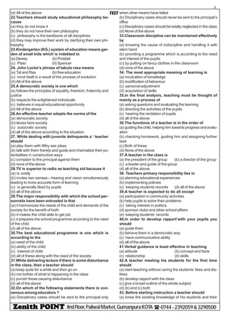 - IIndFloor,PaliwalMarket,GumanpuraKOTA (-0744-2392059&3290500
2
TEST(d) All of the above
22.Teachers should study educational philosophy be-
cause
(a) they do not know it
(b) they do not have their own philosophy
(c) philosophy is the backbone of all disciplines
(d) they may improve their work by clarifying their own phi-
losophy
23.Kindergarten (KG.) system of education means gar-
den of small kids which is indebted to
(a) Dewey (b) Proebel
(c) Plato (d) Spencer
24. John Locke’s phrase of tabula rasa means
(a) Tal and Ras (b) free education
(c) mind itself is a result of the process of evolution
(d) All of the above
25.A democratic society is one which
(a) follows the principles of equality, freedom, fraternity and
justice
(b) respects the enlightened individuals
(c) believes in equal educational opportunity
(d) All of the above
26.An effective teacher adopts the norms of the
(a) democratic society
(b) leizes faire society
(c) autocratic society
(d) all of the above according to the situation
27. While dealing with juvenile delinquents a ‘ teacher
should
(a) play them with filthy sex jokes
(b) talk with them frankly and guide and channelize their po-
tentialities in constructive ways
(c) complain to the principal against them
(d) none of the above
28.TV is superior to radio as teaching aid because it
(a) is costly
(b) invites two senses—hearing and vision simultaneously
leading to more accurate form of learning
(c) is generally liked by pupils
(d) all of the above
29.The major responsibility with which the school per-
sonnels have been entrusted is that
(a) it harmonizes the needs of the child and demands of the
society for the benefit of both
(b) it makes the child able to get job
(c) it prepares the school programme according to the need
of the child
(d) all of the above
30.The best educational programme is one which is
according to the
(a) need of the child
(b) ability of the child
(c) interest of child
(d) all of these along with the need of the society
31.While delivering lecture if there is some disturbance
in the class, then a teacher should
(a) keep quite for a while and then go on
(b) not bother of what is happening in the class
(c) punish those causing disturbance
(d) all of the above
32.On which of the following statements there is con-
sensus among educators ?
(a) Disciplinary cases should be sent to the principal only
when other means have failed
(b) Disciplinary cases should never be sent to the principal’s
office
(c) Disciplinary cases should be totally neglected in the class
(d) None of the above
33.Classroom discipline can be maintained effectively
by
(a) knowing the cause of indiscipline and handling it with
stern hand
(b) providing a programme which is according to the need
and interest of the-pupils
(c) by putting on fancy clothes in the classroom
(d) none of the above
34. The most appropriate meaning of learning is
(a) inculcation of knowledge
(b) modification of behaviour
(c) personal adjustment
(d) acquisition of skills
35.in the final analysis, teaching must be thought of
mainly as a process of
(a) asking questions and evaluating the learning
(b) directing the activities of the pupils
(c) hearing the recitation of pupils
(d) all of the above
36.The functions of a teacher is in the order of
(a) guiding the child, helping him towards progress and evalu-
ation
(b) checking homework, guiding him and assigning further
task
(c) Both of these
(d) None of the above
37.A teacher in the class is
(a) the president of the group (b) a director of the group
(c) a leader and guide of the group
(d) all of the above
38. Teachers primary responsibility lies in
(a) planning educational experiences
(b) implementing policies
(c) keeping students records (d) all of the above
39.A teacher is expected to do all except
(a) participation in community activities
(b) help pupils to solve their problems
(c) taking interest in politics
(d) sponsor clubs and other school affairs
(e) keeping students’ records
40.In order to develop rapport’with your pupils you
should
(a) guide them
(b) behave them in a democratic way
(c) have communicative ability
(d) all of the above
41.Verbal guidance is least effective in teaching
(a) attitude (b) concept and facts
(c) relationship (d) skills
42.A teacher meeting his students for the first time
should
(a) start teaching without caring the students’ likes and dis-
likes
(b) develop rapport with the class
(c) give a broad outline of the whole subject
(d) (b) and (c) both
43. Before starting instruction a teacher should
(a) know the existing knowledge of his students and their
 