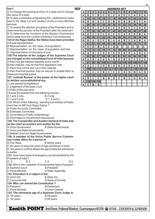 - IIndFloor,PaliwalMarket,GumanpuraKOTA (-0744-2392059&3290500
20
TESTtion?
A.To change the existing territory of a state and to change
the name of a state
B.To pass a resolution empowering the . parliament to make
laws in the State List and creation of one or more All-India
services
C.To amend the election procedure of the President and to
determine the pension of the President after his retirement
D.To determine the functions of the Election Commission
and to determine the number of Election Commissioners
125.In the Rajya Sabha, the States have been provided
A.Equal representation
B.Representation on the basis of poupulation
C.Representation on the basis of population and size
D. Representation on the basis of size
126.The salaries of the Judges of the Supreme Court
are charged on the consolidated fund of India because
A.they may get salaries regularly every month
B.their salaries may be free from legislative vote
C.there may not be any cut in their salaries
D.their financial position may be secure to enable them to
dispense impartial justice
127.‘Judicial Review’ is the power of the higher court
to declare unconstitutional any
1.Law passed by legislature
2.Judgement of the lower court
3.Order of the executive
Choose the answer from the following choices
A.1 and 2 only B.3 only
C.1 and 3 only D.1, 2 and 3
128. Which of the following standing committees of Parlia-
ment has no MP from Rajya Sabha ?
A.Public Accounts Committee
B.Estimates Committee
C.Committee on Public Undertakings
D.Committee on Government Assurances
129. The Comptroller and Auditor-General of India acts
as the chief accountant and auditor for the
A.Union Government B.State Governments
C.Union and State Governments
D.Neither Union nor State Governments
130. A member of the Union Public Service Commis-
sion holds office for a period of
A.Five Years B.Seven years
C.Six years or sixty five years of age whichever is more
D. Six years or until he attains the age of sixty five whichever
is earlier
131. How many types of emergency can be declared by the
President of India ?
A. 2 B.3 C.4 D.5
132.Who is the custodian of fundamental rights of people?
A.Supreme Court B.President
C.Prime Minister D.State Assembly
133. Education is a rubject in the:
A.Union list B.State list
C.Concurrent list D.None of the lists
134. Who can amend the Constitution ?
A.President B.Parliament
C.Prime Minister D.Union Cabinet
135. The retirement age of a Supreme Court Judge is:
A. 55 years B.58 years
C. 62 years D.65 years
Q 1 2 3 4 5 6 7 8 9 10 11 12
A A C B C B C A E C A D A
Q 13 14 15 16 17 18 19 20 21 22 23 24
A D B A C D B D B B B C A
Q 25 26 27 28 29 30 31 32 33 34 35 36
A D D C C D C A B C C A D
Q 37 38 39 40 41 42 43 44 45 46 47 48
A D C D C A C C A D D B A
Q 49 50 51 52 53 54 55 56 57 58 59 60
A B A D C B A A B C A B A
Q 61 62 63 64 65 66 67 68 69 70 71 72
A C D B A C A B C A A B A
Q 73 74 75 76 77 78 79 80 81 82 83 84
A A B C D D A D B D A D C
Q 85 86 87 88 89 90 91 92 93 94 95 96
A A B A A A A D B D C C C
Q 97 98 99 100 101 102 103 104 105 106 107 108
A A C C D B A A D D A B D
Q 109 110 111 112 113 114 115 116 117 118 119 120
A B C C B C C C D D B A A
Q 121 122 123 124 125 126 127 128 129 130 131 132
A B C C B B D C B C D B A
Q 133 134 135
A C B D
ANSWERS KEY
 