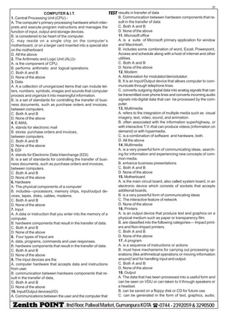 - IIndFloor,PaliwalMarket,GumanpuraKOTA (-0744-2392059&3290500
21
TESTCOMPUTER & I.T.
1. Central Processing Unit (CPU) -
A. The computer’s primary processing hardware which inter-
prets and execute program instructions and manages the
function of input, output and storage devices.
B. is considered to be heart of the computer.
C. may reside on a single chip on the computer’s
motherboard, or on a larger card inserted into a special slot
on the motherboard
D. All the above
2. The Arithmetic and Logic Unit (ALU)-
A. is the component of CPU.
B. performs arithmetic and logical operations.
C. Both A and B
D. None of the above
3. Data
A. A a collection of unorganized items that can include let-
ters, numbers, symbols, images and sounds that computer
process and organize it into meaningful information.
B. is a set of standards for controlling the transfer of busi-
ness documents, such as purchase orders and invoices,
between computers.
C. Both A and B
D. None of the above
4. E-MAIL
A. stands for electronic mail
B. stores purchase orders and invoices,
between computers.
C. Both A and B
D. None of the above
5. EDI
A. stands for Electronic Data Interchange (EDI)
B. is a set of standards for controlling the transfer of busi-
ness documents, such as purchase orders and invoices,
between computers.
C. Both A and B
D. None of the above
6. Hardware
A. The physical components of a computer
B. includes—processors, memory chips, input/output de-
vices, tapes, disks, cables, modems.
C. Both A and B
D. None of the above
7. Input
A. A data or instruction that you enter into the memory of a
computer.
B. hardware components that result in the transfer of data.
C. Both A and B
D. None of the above
8. Four types of Input are
A. data, programs, commands and user responses.
B. hardware components that result in the transfer of data.
C. Both A and B
D. None of the above
9. The input devices are the
A. computer hardware that accepts data and instructions
from user.
B. communication between hardware components that re-
sult in the transfer of data,
C. Both A and B
D. None of the above
10. Input/Output devices(I/O)
A. Communications between the user and the computer that
results in transfer of data
B. Communication between hardware components that re-
sult in the transfer of data.
C. Both A and B
D. None of the above
11. Microsoft office
A. is a suite of Microsoft primary application for window
and Macintosh.
B. includes some combination of word, Excel, Powerpoint,
Access and schedule along with a host of internet and other
utilities.
C. Both A and B
D. None of the above
12. Modem:
A. Abbreviation for modulator/demodulator.
B. It is an Input/Output device that allows computer to com-
municate through telephone lines.
C. converts outgoing digital data into analog signals that can
be transmitted over phone lines and converts incoming audio
signals into digital data that can be processed by the com-
puter.
13. Multimedia
A. refers to the integration of multiple media such as visual
imagery, text, video, sound, and animation.
B. often associated with the information superhighway, or
with interactive T.V.-that can produce videos (information on
demand) or with hypermedia.
C. is a combination of software and hardware, both.
D. All the above
14. Multimedia
A. is a very powerful form of communicating ideas, search-
ing for information and experiencing new concepts of com-
mon media.
B. enhance business presentations
C. Both A and B
D. None of the above
15. Motherboard
A. is the main circuit board, also called system board, in an
electronic device which consists of sockets that accepts
additional boards,
B. is a very powerful form of communicating ideas
C. The interactive feature of network
D. None of the above
16. Printers
A. is an output device that produce text and graphics on a
physical medium such as paper or transparency film.
B. are classified into the following categories— Impact print-
ers and Non-Impact printers.
C. Both A and B
D. None of the above
17. A program
A. is a sequence of instructions or actions
B. must have mechanisms for carrying out processing op-
erations (like arithmetical operations or moving information
around)”and for handling input and output.
C. Both A and B
D. None of the above
18. Output
A. The data that has been processed into a useful form and
can be seen on VDU or can taken to it through speakers or
a headset.
B. can be saved on a floppy disk or CD for future use.
C. can be generated in the form of text, graphics, audio,
 