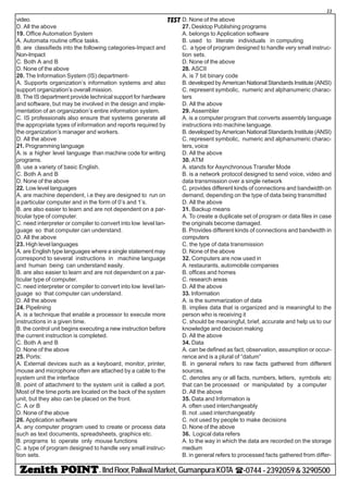 - IIndFloor,PaliwalMarket,GumanpuraKOTA (-0744-2392059&3290500
22
TESTvideo.
D. All the above
19. Office Automation System
A. Automata routine office tasks.
B. are classifieds into the following categories-Impact and
Non-Impact
C. Both A and B
D. None of the above
20. The Information System (IS) department-
A. Supports organization’s information systems and also
support organization’s overall mission.
B. The IS department provide technical support for hardware
and software, but may be involved in the design and imple-
mentation of an organization’s entire information system.
C. IS professionals also ensure that systems generate all
the appropriate types of information and reports required by
the organization’s manager and workers.
D. All the above
21. Programming language
A. is a higher level language than machine code for writing
programs.
B. use a variety of basic English.
C. Both A and B
D. None of the above
22. Low level languages
A. are machine dependent, i.e they are designed to run on
a particular computer and in the form of 0’s and 1’s.
B. are also easier to learn and are not dependent on a par-
ticular type of computer.
C. need interpreter or compiler to convert into low level lan-
guage so that computer can understand.
D. All the above
23. High level languages
A. are English type languages where a single statement may
correspond to several instructions in machine language
and human being can understand easily.
B. are also easier to learn and are not dependent on a par-
ticular type of computer.
C. need interpreter or compiler to convert into low level lan-
guage so that computer can understand.
D. All the above
24. Pipelining
A. is a technique that enable a processor to execute more
instructions in a given time.
B. the control unit begins executing a new instruction before
the current instruction is completed.
C. Both A and B
D. None of the above
25. Ports:
A. External devices such as a keyboard, monitor, printer,
mouse and microphone often are attached by a cable to the
system unit the interface
B. point of attachment to the system unit is called a port.
Most of the time ports are located on the back of the system
unit, but they also can be placed on the front.
C. A or B
D. None of the above
26. Application software
A. any computer program used to create or process data
such as text documents, spreadsheets, graphics etc.
B. programs to operate only mouse functions
C. a type of program designed to handle very small instruc-
tion sets.
D. None of the above
27. Desktop Publishing programs
A. belongs to Application software
B. used to literate individuals in computing
C. a type of program designed to handle very small instruc-
tion sets.
D. None of the above
28. ASCII
A. is 7 bit binary code
B. developed by American National Standards Institute (ANSI)
C. represent symbolic, numeric and alphanumeric charac-
ters
D. All the above
29. Assembler
A. is a computer program that converts assembly language
instructions into machine language.
B. developed by American National Standards Institute (ANSI)
C. represent symbolic, numeric and alphanumeric charac-
ters, voice
D. All the above
30. ATM
A. stands for Asynchronous Transfer Mode
B. is a network protocol designed to send voice, video and
data transmission over a single network
C. provides different kinds of connections and bandwidth on
demand, depending on the type of data being transmitted
D. All the above
31. Backup means
A. To create a duplicate set of program or data files in case
the originals become damaged.
B. Provides different kinds of connections and bandwidth in
computers
C. the type of data transmission
D. None of the above
32. Computers are now used in
A. restaurants, automobile companies
B. offices and homes
C. research areas
D. All the above
33. Information
A. is the summarization of data
B. implies data that is organized and is meaningful to the
person who is receiving it
C. should be meaningful, brief, accurate and help us to our
knowledge and decision making
D. All the above
34. Data
A. can be defined as fact, observation, assumption or occur-
rence and is a plural of “datum”
B. in general refers to raw facts gathered from different
sources.
C. denotes any or all facts, numbers, letters, symbols etc
that can be processed or manipulated by a computer
D. All the above
35. Data and Information is
A. often used interchangeably
B. not .used interchangeably
C. not used by people to make decisions
D. None of the above
36. Logical data refers
A. to the way in which the data are recorded on the storage
medium
B. in general refers to processed facts gathered from differ-
 