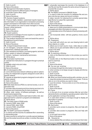 - IIndFloor,PaliwalMarket,GumanpuraKOTA (-0744-2392059&3290500
25
TESTC. Both A and B
D. None of the above .
76. Management Information Systems
A. Produce reports for different types of managers.
B. Automate routine office, tasks.
C. Both A and B
D. None of the above
77. Decision Support systems-
A. Produce highly detailed, customized reports based on
the information in an organization’s transaction processing
system and based on information from other sources.
B. These systems are used to assist managers in making
mission critical decisions.
C. Both A and B
D. None of the above
78. Expert systems
A. include the knowledge of human experts in a specific sub-
ject area in a knowledge base.
B. They analyze requests from users and assist the users in
developing a course of action.
C. Both A and B
D. None of the above
79. A large IS department include
A. IS managers, computer scientists, system analysts,
programmers, database specialists
B. user assistance architects, purchasing agents, technical
writers, system or network managers
C. trainers, hardware maintenance technicians.
D. All the above
80. Automated machine tools
A. operate from instructions in a program through numerical
control
B. digitally coded voice and video
C. Both A and B
D. None of the above
81. E-mail programs often
A. come with local area network software gr add-on options
or they are independent programs designed to work with a
specific network
B. operate as dependent programs designed to work with a
specific network
C. Both A and B
D. None of the above
82.Public Data Service (PDS) is a service bureau, is an or-
ganization that
A. provides data processing and time sharing services to its
customers and customers pay for their processing
B. offers wide variety of software packages, as well as
customized programming
C. charge a monthly rental for each byte of online disk stor-
age reserved for customer’s programs and databases
D. All the above
83. Two basic types of RAM exists:
A. dynamic RAM, static RAM
B. natural RAM, static RAM
C. dynamic RAM, virtual RAM
D. None of the above
84. The SORT command in FOXPRO
A. is used to sort the records of a database file in ascending
or descending order
B. takes records for sorting from currently opened database
file and the sorted records are written in another file-output
file
C. physically rearranges the records in the database in a
new file and new file occupies the same amount of space as
unsorted file occupies
D. All the above
85. The INDEX command in DBASE III plus
A. is used to index the records of a database file and con-
tains only the key values and record numbers
B. takes records for indexing from currently opened data-
base file but no output file is generated
C. Both A and B
D. None of the above
86. Presentation graphics/softwares
A. allow you to create presentations to communicate ideas,
messages and other information to a group
B. incorporates some of the features of word processing soft-
ware
C. can incorporate slides with text, graphics, movie, sound
etc
D. All the above
87. Powerpoint
A. has tools with which you can use drawing tools to add
these objects on a slide
B. allows you to insert sound, music, video clips on a slide
C. allows you to give animation effect to each object intro-
duced in the slide
D. All the above
88. To maximize a Window
A. click on the Maximize button in the window you want to
maximize
B. double click on the Maximize button in the window you
want to maximize
C. A or B
D. None of the above
89. You can use scroll bar
A. to browse through the information in the window
B. when window is not large enough to display all informa-
tion it contains
C. Both A and B
D. None of the above
90. When you have finished working with a window, you can
A. close the window to remove it from your screen. To do so
click on (x) in the window you want to close
B. scan the window . To do so click on (x) in the window you
want to close
C. Both A and B
D. None of the above
91. Frame
A. is the part of an on-screen window (title bar and other
elements) that is controlled by operating system rather than
by the application running in the window
B. is used when window is not large enough to display all
information it contains
C. Both A and B
D. None of the above
92. Start button
A. provides quick access to programs, files and help with
Windows
B. provides slow access to programs, files and help with
Windows
C. is not used now-a-days
D. None of the above
93. Recycle bin
A. stores deleted files and allows you to recover them later
 