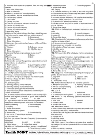 - IIndFloor,PaliwalMarket,GumanpuraKOTA (-0744-2392059&3290500
26
TESTB. provides slow access to programs, files and help with
Windows
C. is not used now-a-days
D. None of the above
94. Memory protection is normally done by
A. the processor and the associated hardware
B. the operating system
C. the compiler
D. the user program
95. The size of the virtual memory depends on
A. the size of the data bus
B. the size of the main memory
C. the size of the address bus
D. none of the above
96. Which of the following types of software should you use
if you often need to create, edit, and print documents?
A. Word processing B.Spreadsheet
C. UNIX D.Desktop publishing
E. None of the above
97. Which are the most important features of Microsoft Win-
dows program?
A. Windows B. Pull-down menus
C. Icons D. All of the above
E. None of the above
98. Which of the following requires a device driver?’
A.Register B.Cache
C.Main memory D.Disk
E. None of the above
99. What is the name of the operating system that read and
reacts in terms of actual time.
A. Batch system B.Quick response system
C. Real time system D. Time sharing system
E. None of the above
100. The term “operating system” means
A. a set of programs which controls computer working
B. the way a computer operator works
C. conversion of high level language into machine code
D. the way a floppy disk drive operates
E. None of the above
101. Data encryption
A. is mostly used by public networks
B. is mostly used by financial networks
C. cannot be used by private installations
D. is not necessary, since data can not be intercepted
E. None of the above
102. A communication network which is used by large orga-
nization over regional, national or global area is called A.
LAN B.WAN C.MAN D. VAN
103. If you want to execute more than one program at a time,
the systems software you are using must be capable of:
A.word processing B. virtual memory
C.compiling D. multitasking
E. None of the above
104. UNIX operating system
A. is multiuser B. is multitasking
C. can run on PCs and larger systems
D. All of the above
105. Can you name of the major Operating System used in
computers?
A.MS DOS B. OS/2 C.UNIX
D. All the above E. None of the above
106. Which of the following is always resident in machinery?
A. Batch System B. Time Sharing System
C. Operating system D. Controlling system
E. None of the above
107. Paging
A. is a method of memory allocation by which the program is
subdivided into equal portions or page and core is subdivided
into equal portions or blocks
B. consists of those addresses that may be generated by a
processor during execution of a computation
C. is a method of allocating processor time
D. allows multiple programs to reside in separate areas of
core at the time
E. None of the above
108. Which of the following is necessary to work on a com-
puter
A. compiler B. operating system
C. assembly D. interpreter of the above
E. None of the above
109. Advantage(s) of using assembly language rather than
machine language is (are):
A. It is mnemonic and easy to read
B. Addresses any symbolic, not absolute
C. Introduction of data to program is easier
D. All of the above
E. None of the above
110. With round-robin CPU scheduling in a time-shared sys-
tem:
A. Using very large time slices (quantas) degenerates into
FCFS (First-Come First-Served) algorithm
B. Using very small time slices (quantas) degenerates into
LIFO) Last-In First-Out) algorithm
C. Using extremely small time slices improves performance
D. Using medium sized time slices leads to SRTF (Shortest
Remaining Time First) scheduling policy
E. None of the above
111. A sequence of instructions, in a computer language, to
get the desired result, is known as
A. Algorithm B. Decision Table
C. Program D. All the above
E. None of the above
112. A characteristic of an on-line real-time system is
A. More than one CPU B. No delay in processing
C. Off line batch processing D. All of the above
E. None of the above
113. DOS is
A. a software B. a hardware
C. a data organisation system D. None of the above
114. Which of the following performs modulation and
demodulation?
A. fiber optic B. satellite
C. coaxial cable D. modern
E. none of the above
115. A local area network
A. that connects thirty personal computers can provide more
computing power than a minicomputer
B. cannot become bogged down like mainframe would if the
load is too high
C. both A and B
D. all of the above
E. none of the above
116. Which class of the software packages allow people to
send electronic mail along a network of computer and work-
stations?
A. Memory resident package
 
