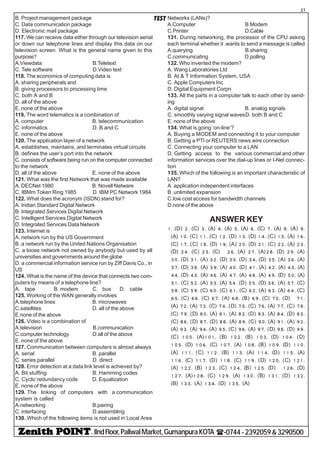 - IIndFloor,PaliwalMarket,GumanpuraKOTA (-0744-2392059&3290500
27
TESTB. Project management package
C. Data communication package
D. Electronic mail package
117. We can receive data either through our television aerial
or down our telephone lines and display this data on our
television screen. What is the general name given to this
purpose?
A.Viewdata B.Teletext
C. Tele software D.Video text
118. The economics of computing data is
A. sharing peripherals and
B. giving processors to processing time
C. both A and B
D. all of the above
E. none of the above
119. The word telematics is a combination of
A. computer B. telecommunication
C. informatics D. B and C
E. none of the above
120. The application layer of a network
A. establishes, maintains, and terminates virtual circuits
B. defines the user’s port into the network
C. consists of software being run on the computer connected
to the network
D. all of the above E. none of the above
121. What was the first Network that was made available
A. DECNet 1980 B. Novell Netware
C. IBMm Token Ring 1985 D. IBM PC Network 1984
122. What does the acronym (ISDN) stand for?
A. Indian Standard Digital Network
B. Integrated Services Digital Network
C. Intelligent Services Digital Network
D. Integrated Services Data Network
123. Internet is
A. network run by the US Government
B. a network run by the United Nations Organisation
C. a loose network not owned by anybody but used by all
universities and governments around the globe
D. a commercial information service run by Ziff Davis Co., in
US
124. What is the name of the device that connects two com-
puters by means of a telephone line?
A. tape B. modem C. bus D. cable
125. Working of the WAN generally involves
A.telephone lines B. microwaves
C.satellites D. all of the above
E.none of the above
126. Video is a combination of
A.television B.communication
C.computer technology D.all of the above
E. none of the above
127. Communication between computers is almost always
A. serial B. parallel
C. series parallel D. direct
128. Error detection at a data link level is achieved by?
A. Bit stuffing B. Hamming codes
C. Cyclic redundancy code D. Equalization
E. none of the above
129. The linking of computers with a communication
system is called
A.networking B.pairing
C. interfacing D.assembling
130. Which of the following items is not used in Local Area
Networks (LANs)?
A.Computer B.Modem
C.Printer D.Cable
131. During networking, the processor of the CPU asking
each terminal whether it .wants to send a message is called
A.querying B.sharing
C.communicating D.polling
132. Who invented the modem?
A. Wang Laboratories Ltd
B. At & T Information System, USA
C. Apple Computers Inc
D. Digital Equipment Corpn.
133. All the parts in a computer talk to each other by send-
ing
A. digital signal B. analog signals
C. smoothly varying signal wavesD. both B and C
E. none of the above
134. What is going ‘on-line’?
A. Buying a MODEM and connecting it to your computer
B. Getting a PTl or REUTERS news wire connection
C. Connecting your computer to a LAN
D. Getting access to the various commercial and other
information services over the dial-up lines or I-Net connec-
tion
135. Which of the following is an important characteristic of
LAN?
A. application independent interfaces
B. unlimited expansion
C.low cost access for bandwidth channels
D.none of the above
ANSWER KEY
1- (D) 2- (C) 3- (A) 4- (A) 5- (A) 6- (C) 7- (A) 8- (A) 9-
(A) 10- (C) 11- (C) 12- (D) 13- (D) 14- (C) 15- (A) 16-
(C) 17- (C) 18- (D) 19- (A) 20- (D) 21- (C) 22- (A) 23-
(D) 24- (C) 25- (C) 26- (A) 27- (A)28- (D) 29- (A)
30- (D) 31- (A) 32- (D) 33- (D) 34- (D) 35- (A) 36- (A)
37- (D) 38- (A) 39- (A) 40- (D) 41- (A) 42- (A) 43- (A)
44- (D) 45- (A) 46- (A) 47- (A) 48- (A) 49- (D) 50- (A)
51- (C) 52- (A) 53- (A) 54- (D) 55- (D) 56- (A) 57- (C)
58- (C) 59- (C) 60- (C) 61- (C) 62- (A) 63- (A) 64- (C)
65- (C) 66- (C) 67- (A) 68- (B) 69- (C) 70- (D) 71-
(A) 72- (A) 73- (C) 74- (D) 75- (C) 76- (A) 77- (C) 78-
(C) 79- (D) 80- (A) 81- (A) 82- (D) 83- (A) 84- (D) 85-
(C) 86- (D) 87- (D) 88- (A) 89- (C) 90- (A) 91- (A) 92-
(A) 93- (A) 94- (A) 95- (C) 96- (A) 97- (D) 98- (D) 99-
(C) 100- (A)101- (B) 102- (B) 103- (D) 104- (D)
105- (D) 106- (C) 107- (A) 108- (B) 109- (D) 110-
(A) 111- (C) 112- (B) 113- (A) 114- (D) 115- (A)
116- (C) 117- (D) 118- (C) 119- (D) 120- (C) 121-
(A) 122- (B) 123- (C) 124- (B) 125- (D) 126- (D)
127- (A)128- (C) 129- (A) 130- (B) 131- (D) 132-
(B) 133- (A) 134- (D) 135- (A)
 