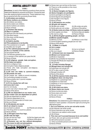 - IIndFloor,PaliwalMarket,GumanpuraKOTA (-0744-2392059&3290500
28
TESTMENTAL ABILITY TEST
TYPE I
Directions: In each of the following questions there are two
statements followed by several conclusions. Choose the best
one after applying logical reasoning. These statement may
be at variance from the commonly known facts.
1. (i) All sisters are mothers.
(ii) Some mothers are children.
(a) All children are sisters.
(b) Some sisters are children.
(c) Some mothers are sisters.
(d) None of these
2. (i) Painters like beauty.
(ii) Rita is a painter.
(a) All those who like beauty are painters.
(b) Rita likes beauty.
(c) Rita does not like beauty.
(d) None of these
3. (i) Gold is ductile.
(ii) This substance is not ductile.
(a) This substance is not gold. (b) Gold is not ductile.
(c) Ductiles are not gold. (d) All of these.
4. (i) The cabinet passed the bill.
(ii) He is a member of the cabinet.
(a) He passed the bill.
(b) The bill was passed by him.
(c) A member of the cabinet can pass the bill.
(d) None of these
5. (i) All religious people hate corruption.
(ii) He hates corruption.
(a) He is a religious man.
(b) Corruption hates religious people.
(c) Those who hate corruption are religious.
(d) None of these
6. (i) All men are liable to commit mistakes,
(ii) All priests are men.
(a) All priests are liable to commit mistakes.
(b) Committing mistake is human.
(c) Some priests don’t commit mistake.
(d) None of these
7. (i) If it is cloudy lion will roar.
(ii) Lions don’t roar.
(a) It is not cloudy. (b) It is cloudy.
(c) Lions roar only in cloudy night.
(d) None of the above
8. (i) We are dependent on our motor cars.
(ii) Our motor cars are dependent on petrol.
(a) We are dependent on petrol.
(b) Petrol is dependent on us.
(c) Petrol is the dependent of motor cars.
(d) No-ne of these
9. (i) All planets are round.
(ii) A car wheel is round,
(a) A wheel is a planet. (b) Planets are wheels.
(c) The thing which is round is a planet.
(d) None of these
10. (i) All tigers have four legs.
(ii) No cats are tiger.
(a) No cat has four legs. (b) No four lagers are cats.
(c) Tigers are cats. (d) None of the above
11. (i) Humans can not live without atmosphere.
(ii) The moon is with out atmosphere.
(a) The man can not live on the moon.
(b) Some men can not live on the moon.
(c) There is no life possible on the moon.
(d) All of these
12. (i) Some triangles are figures.
(ii) Some triangles are pentagons.
(a) Some pentagons are figures.
(b) Some figures are pentagons.
(c) No triangle is not a figure.
(d) None of these
13. (i) All lawyers are uncles.
(ii) All girls are lawyers.
(a) All girls are uncles. (b) All uncles are girls.
(c) Some girls are not uncles. (d) None of the above
14. (i) Some roots are ships. (ii) Some roots are apples.
(a) Some apples are ships. (b) Some ships are apples.
(c) No root is a ship. (d) None of these
15. (i) All the English speaking people are fool.
(ii) Mohan speaks English.
(a) Mohan is a fool. (b) Mohan is not a fool.
(c) Some English speaking people are not fool.
(d) None of the above
16. (i) Water is a liquid.
(ii) Ice is water.
(a) Ice is liquid. (b) Ice is not liquid.
(c) No ice is liquid, (d) None of these
17. (i) Honest men are respected.
(ii) Bhola is an honest man.
(a) Bhola is respected.
(b) Bhola may probably be respected.
(c) People like Bhola are respected.
(d) All of these.
18. (i) India includes Bengal.
(ii) Bengal does not include UP.
(a) India does not include UP.
(b) UP is also a part of India.
(c) Bengal includes UP.
(d) None of the above
19. (i) All the express trains stop here.
(ii) Rajdhani does not stop here.
(a) Rajdhani is a passenger train.
(b) Rajdhani is a fast train.
(c) Rajdhani is not an express train.
(d) None of these
20. (i) All chairs are stars.
(ii) Some chairs are round.
(a) Some rounds are stars.
(b) Some stars are round.
(c) No star is round.
(d) None of these
TYPE II
Directions:One statement is given followed by several con-
clusions in each question. Choose the right one among the
alternatives given.
1. He is an historian, so he can not write novels
(a) No historian can write novels
(b) Some historians can write novels
(c) Historians can seldom write novels
(d) All of these
2. This man can’t succeed because he is not truthful
(a) Those who can get success are truthful
(b) All truthful persons succeed
(c) Only successful persons are truthful
(d) None of these
 