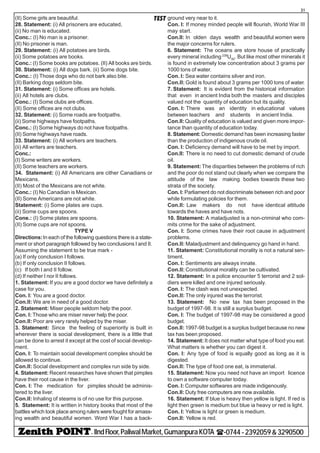 - IIndFloor,PaliwalMarket,GumanpuraKOTA (-0744-2392059&3290500
31
TEST(II) Some girls are beautiful.
28. Statement: (i) All prisoners are educated,
(ii) No man is educated.
Conc.: (I) No man is a prisoner.
(II) No prisoner is man.
29. Statement: (i) All potatoes are birds.
(ii) Some potatoes are books.
Conc.: (I) Some books are potatoes. (II) All books are birds.
30. Statement: (i) All dogs bark. (ii) Some dogs bite.
Conc.: (I) Those dogs who do not bark also bite.
(II) Barking dogs seldom bite.
31. Statement: (i) Some offices are hotels.
(ii) All hotels are clubs.
Conc.: (I) Some clubs are offices.
(II) Some offices are not clubs.
32. Statement: (i) Some roads are footpaths.
(ii) Some highways have footpaths.
Conc.: (I) Some highways do not have footpaths.
(II) Some highways have roads.
33. Statement: (i) All workers are teachers.
(ii) All writers are teachers.
Conc.:
(I) Some writers are workers.
(II) Some teachers are workers.
34. Statement: (i) All Americans are cither Canadians or
Mexicans.
(II) Most of the Mexicans are not white.
Conc.: (I) No Canadian is Mexican.
(II) Some Americans are not white.
Statement: (i) Some plates are cups.
(ii) Some cups are spoons.
Cone.: (I) Some plates are spoons.
(II) Some cups are not spoons.
TYPE V
Directions:In each of the following questions there is a state-
ment or short paragraph followed by two conclusions I and II.
Assuming the statement to be true mark -
(a) If only conclusion I follows.
(b) If only conclusion II follows.
(c) If both I and II follow.
(d) If neither I nor II follows.
1. Statement: If you are a good doctor we have definitely a
case for you.
Con. I: You are a good doctor.
Con.II: We are in need of a good doctor.
2. Statement: Miser people seldom help the poor.
Con. I: Those who are miser never help the poor.
Con.II: Poor are very rarely helped by the miser.
3. Statement: Since the feeling of superiority is built in
wherever there is social development, there is a little that
can be done to arrest it except at the cost of social develop-
ment.
Con. I: To maintain social development complex should be
allowed to continue.
Con.II: Social development and complex run side by side.
4. Statement: Recent researches have shown that pimples
have their root cause in the liver.
Con. I: The medication for pimples should be adminis-
tered to the liver.
Con.II: Inhaling of steams is of no use for this purpose.
5. Statement: It is written in history books that most of the
battles which took place among rulers were fought for amass-
ing wealth and beautiful women. Word War I has a back-
ground very near to it.
Con. I: If money minded people will flourish, World War III
may start.
Con.II: In olden days wealth and beautiful women were
the major concerns for rulers.
6. Statement: The oceans are store house of practically
every mineral including 238
U92
. But like most other minerals it
is found in extremely low concentration about 3 grams per
1000 tons of water.
Con. I: Sea water contains silver and iron.
Con.II: Gold is found about 3 grams per 1000 tons of water.
7. Statement: It is evident from the historical information
that even in ancient India both the masters and disciples
valued not the quantity of education but its quality.
Con. I: There was an identity in educational values
between teachers and students in ancient India.
Con.II:Quality of education is valued and given more impor-
tance than quantity of education today.
8. Statement: Domestic demand has been increasing faster
than the production of indigenous crude oil.
Con. I: Deficiency demand will have to be met by import.
Con.II: There is no need to cut domestic demand of crude
oil.
9. Statement: The disparities between the problems of rich
and the poor do not stand out clearly when we compare the
attitude of the law making bodies towards these two
strata of the society.
Con. I: Parliament do not discriminate between rich and poor
while formulating policies for them.
Con.II: Law makers do not have identical attitude
towards the haves and have nots.
10. Statement: A maladjusted is a non-criminal who com-
mits crime for the sake of adjustment.
Con. I: Some crimes have their root cause in adjustment
problems.
Con.II: Maladjustment and delinquency go hand in hand.
11. Statement: Constitutional morality is not a natural sen-
timent.
Con. I: Sentiments are always innate.
Con.II: Constitutional morality can be cultivated.
12. Statement: In a police encounter 5 terrorist and 2 sol-
diers were killed and one injured seriously.
Con. I: The clash was not unexpected.
Con.II: The only injured was the terrorist.
13. Statement: No new tax has been proposed in the
budget of 1997-98. It is still a surplus budget.
Con. I: The budget of 1997-98 may be considered a good
budget.
Con.II: 1997-98 budget is a surplus budget because no new
tax has been proposed.
14. Statement: It does not matter what type of food you eat.
What matters is whether you can digest it.
Con. I: Any type of food is equally good as long as it is
digested.
Con.II: The type of food one eat, is immaterial.
15. Statement: Now you need not have an import licence
to own a software computer today.
Con. I: Computer softwares are made indigenously.
Con.II: Duty free computers are now available.
16. Statement: If blue is heavy then yellow is light. If red is
light then green is medium but blue ia heavy or red is light.
Con. I: Yellow is light or green is medium.
Con.II: Yellow is red.
 