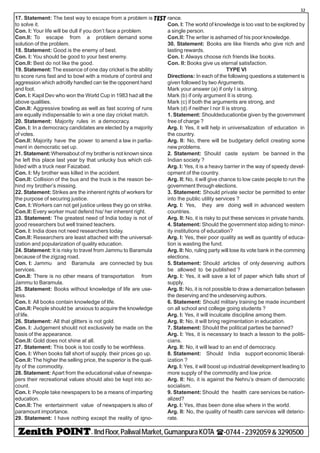 - IIndFloor,PaliwalMarket,GumanpuraKOTA (-0744-2392059&3290500
32
TEST17. Statement: The best way to escape from a problem is
to solve it.
Con. I: Your life will be dull if you don’t face a problem.
Con.II: To escape from a problem demand some
solution of the problem.
18. Statement: Good is the enemy of best.
Con. I: You should be good to your best enemy.
Con.II: Best do not like the good.
19. Statement: The essence of one day cricket is the ability
to score runs fast and to bowl with a mixture of control and
aggression which adroitly handled can tie the opponent hand
and foot.
Con. I: Kapil Dev who won the World Cup in 1983 had all the
above qualities.
Con.II: Aggressive bowling as well as fast scoring of runs
are equally indispensable to win a one day cricket match.
20. Statement: Majority rules in a democracy.
Con. I: In a democracy candidates are elected by a majority
of votes.
Con.II: Majority have the power to amend a law in parlia-
ment in democratic set up.
21. Statement:Whereabout of my brother is not known since
he left this place last year by that unlucky bus which col-
lided with a truck near Faizabad.
Con. I: My brother was killed in the accident.
Con.II: Collision of the bus and the truck is the reason be-
hind my brother’s missing.
22. Statement: Strikes are the inherent rights of workers for
the purpose of securing justice.
Con. I: Workers can not get justice unless they go on strike.
Con.II: Every worker must defend his/ her inherent right.
23. Statement: The greatest need of India today is not of
good researchers but well trained teachers.
Con. I: India does not need researchers today.
Con.II: Researchers are least attached with the universal-
ization and popularization of quality education.
24. Statement: It is risky to travel from Jammu to Baramula
because of the zigzag road.
Con. I: Jammu and Baramula are connected by bus
services.
Con.II: There is no other means of transportation from
Jammu to Baramula.
25. Statement: Books without knowledge of life are use-
less.
Con. I: All books contain knowledge of life.
Con.II: People should be anxious to acquire the knowledge
of life.
26. Statement: All that glitters is not gold.
Con. I: Judgement should not exclusively be made on the
basis of the appearance.
Con.II: Gold does not shine at all.
27. Statement: This book is too costly to be worthless.
Con. I: When books fall short of supply. their prices go up.
Con.II:The higher the selling price, the superior is the qual-
ity of the commodity.
28. Statement: Apart from the educational value of newspa-
pers their recreational values should also be kept into ac-
count.
Con. I: People take newspapers to be a means of imparting
education.
Con.II: The entertainment value of newspapers is also of
paramount importance.
29. Statement: I have nothing except the reality of igno-
rance.
Con. I: The world of knowledge is too vast to be explored by
a single person.
Con.II: The writer is ashamed of his poor knowledge.
30. Statement: Books are like friends who give rich and
lasting rewards.
Con. I: Always choose rich friends like books.
Con. Il: Books give us eternal satisfaction.
TYPE VI
Directions: In each of the following questions a statement is
given followed by two Arguments.
Mark your answer (a) if only I is strong.
Mark (b) if only argument II is strong.
Mark (c) if both the arguments are strong, and
Mark (d) if neither I nor II is strong.
1. Statement: Shouldeducationbe given by the government
free of charge ?
Arg. I: Yes, it will help in universalization of education in
the country.
Arg. II: No, there will be budgetary deficit creating some
new problems.
2. Statement: Should caste system be banned in the
Indian society ?
Arg. I: Yes, it is a heavy barrier in the way of speedy devel-
opment of the country.
Arg. Il: No, it will give chance to low caste people to run the
government through elections.
3. Statement: Should private sector be permitted to enter
into the public utility services ?
Arg. I: Yes, they are doing well in advanced western
countries.
Arg. II: No, it is risky to put these services in private hands.
4. Statement: Should the government stop aiding to minor-
ity institutions of education?
Arg. I: Yes, their poor quality as well as quantity of educa-
tion is wasting the fund.
Arg. II: No, ruling party will lose its vote bank in the comming
elections.
5. Statement: Should articles of only deserving authors
be allowed to be published ?
Arg. I: Yes, it will save a lot of paper which falls short of
supply.
Arg. II: No, it is not possible to draw a demarcation between
the deserving and the undeserving authors.
6. Statement: Should military training be made incumbent
on all school and college going students ?
Arg. I: Yes, it will inculcate discipline among them.
Arg. II: No, it will bring regimentation in education.
7. Statement: Should the political parties be banned?
Arg. I: Yes, it is necessary to teach a lesson to the politi-
cians.
Arg. II: No, it will lead to an end of democracy.
8. Statement: Should India support economic liberal-
ization ?
Arg. I: Yes, it will boost up industrial development leading to
more supply of the commodity and low price.
Arg. II: No, it is against the Nehru’s dream of democratic
socialism.
9. Statement: Should the health care services be nation-
alized?
Arg. I: Yes, ithas been done else where in the world.
Arg. II: No, the quality of health care services will deterio-
rate.
 
