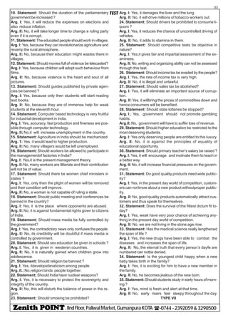 - IIndFloor,PaliwalMarket,GumanpuraKOTA (-0744-2392059&3290500
33
TEST10. Statement: Should the duration of the parliamentary
government be increased ?
Arg. I: Yes, it will reduce the expenses on elections and
also reduce inflation.
Arg. II: No, it will take longer time to change a ruling party
even if it is corrupt.
11. Statement:The educated people should work in villages.
Arg. I: Yes, because they can revolutionarize agriculture and
revamp the rural atmosphere.
Arg. II: No, because their education might wastes there in
villages.
12. Statement: Should movies full of violence be telecasted?
Arg. I: Yes, because children will adopt such behaviour from
films.
Arg. II: No, because violence is the heart and soul of all
pictures.
13. Statement: Should guides published by private agen-
cies be banned ?
Arg. I: Yes, because only then students will start reading
text books.
Arg. II: No, because they are of immense help for weak
students at the eleventh hour.
14. Statement: Computer based technology is very fruitful
for industrial development in India.
Arg. I: Yes, accuracy, fast production and fineness are pos-
sible through computer technology.
Arg. II; No,it will increase unemployment in the country.
15. Statement: Agriculture in India should be mechanized.
Arg. 1: Yes, it would lead to higher production.
Arg. II: No, many villagers would be left unemployed.
16. Statement: Should workers be allowed to participate in
the managementof factories in India?
Arg. I: Yes,it is the present management theory.
Arg. II:No, many workers are illiterate and their contribution
will not be of value.
17. Statement: Should there be women chief ministers in
states ?
Arg. I: Yes, only then the plight of women will be removed
and their condition will improve.
Arg. II: No, a woman is not capable of ruling a state.
18. Statement: Should public meeting and conferences be
banned in the country?
Arg. I: Yes, it is the place where opponents are abused.
Arg. II: No, it is against fundamental rights given to citizens
of India.
19. Statement: Should mass media be fully controlled by
the government?
Arg. I: Yes, the contradictory news only confuses the people.
Arg. II: No, its credibility will be doubtful if mass media is
controlled by government.
20. Statement: Should sex education be given in schools ?
Arg. I: Yes, it is given in westersn countries.
Arg. II: No, it is naturally gained when children grow into
adolescence.
21. Statement: Should religion be banned ?
Arg. I: Yes, itdevelopsfanaticism among people.
Arg. II.: No,religion binds people together.
22. Statement: Should India have nuclear weapons?
Arg. I: Yes, it is necessary to protect the sovereignty and
integrity of the country.
Arg. II: No, this will disturb the balance of power in the re-
gion.
23. Statement: Should smoking be prohibited?
Arg. I: Yes, it damages the liver and the lung.
Arg. II: No, it will drive millions of tobacco workers out.
24. Statement: Should drivers be prohibited to consume li-
quors ?
Arg. I: Yes, it reduces the chance of uncontrolled driving of
vehicles.
Arg. II: No, it adds to stamina in them.
25. Statement: Should competitive tests be objective in
nature?
Arg. I: Yes,it gives fair and impartial assessment of the ex-
aminees.
Arg. II: No, writing and organizing ability can not be assessed
through this test.
26. Statement:Should income tax be evaded by the people?
Arg. I: Yes, the rate of income tax is very high.
Arg. II: No, it is illegal and unlawful.
27. Statement: Should sales tax be abolished?
Arg. I: Yes, it will eliminate an important source of corrup-
tion.
Arg. II: Yes, it willbring the prices of commodities down and
hence consumers will be benefited.
28. Statement: Should state lotteries be stopped?
Arg. I:. Yes, government should not promote gambling
habits.
Arg.II; No, government will have to suffer loss of revenue.
29. Statement: Should higher education be restricted to the
most deserving students.
Arg. I: Yes.only deserving people are entitled to this luxury.
Arg. II: No, it is against the principles of equality of
educational opportunity.
30. Statement: Should primary teacher’s salary be raised ?
Arg. I: Yes, it will encourage and motivate them to teach in
a better way.
Arg. II: No, it will increase financial pressures on the govern-
ment.
31. Statement: Do good quality products need wide public-
ity?
Arg. I: Yes, in the present day world of competition, custom-
ers can not know about a new product withoutproper public-
ity.
Arg. II: No, good quality products automatically attract cus-
tomers and thus speak for themselves.
32. Statement: Does the survival of the fittest dictum fit to-
day?
Arg. I: Yes, weak have very poor chance of achieving any-
thing in the present day world of competition.
Arg. II: No, we are not living in the stone age riow.
33. Statement: Has the medical science really lengthened
the span of life ?
Arg. I: Yes, the new drugs have been able to combat the
diseases and increases the span of life.
Arg. II: No, the eternal truth that every person’s dayfe are
numbered can notbe denied.
34. Statement: Is the youngest child happy when a new
baby takes birth in the family?
Arg. I: Yes, it is exciting for him to have a new member in
the family.
Arg. II: No, he becomes jealous of the new born.
35. Statement:Should students study in early hours of morn-
ing ?
Arg. I: Yes, mind is fresh and alert at that time.
Arg. II: No, early risers feel sleepy throughout the day.
TYPE VII
 