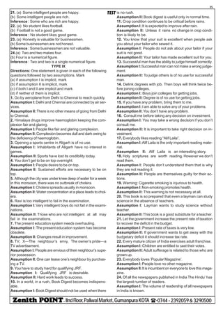 - IIndFloor,PaliwalMarket,GumanpuraKOTA (-0744-2392059&3290500
35
TEST21. (a) Some intelligent people are happy.
(b) Some intelligent people are rich.
Inference : Some who are rich are happy.
22. (a) No student likes football.
(b) Football is not a good game.
Inference : No student likes good game.
23. (a) Honesty is valuable for businessmen.
(b) Some businessmen are not honest.
Inference : Some businessmen are not valuable.
24.(a) Two and two makes four.
(b) Four is a numerical figure.
Inference : Two and two is a single numerical figure.
TYPE IX
Directions: One statement is given in each of the following
questions followed by two assumptions. Mark
(a) if assumption I is implicit, mark
(b) if assumption II is implicit, mark
(c) if both I and II are implicit and mark
(d) if neither of them is implicit.
1. Go by aeroplane from Delhi to Chennai to reach quickly.
Assumption I: Delhi and Chennai are connected by air ser-
vices.
Assumption II:There is no other means of going from Delhi
to Chennai.
2. Himalaya drugs improve haemoglobin keeping the com-
plexion fair and glaring.
Assumption I:People like fair and glaring complexion.
Assumption II: Complexion becomes dull and dark owing to
the deficiency of haemoglobin.
3. Opening a sports centre in Aligarh is of no use.
Assumption I: Inhabitants of Aligarh have no interest in
games.
Assumption II: Sports have lost its credibility today.
4. You don’t get to be on top overnight.
Assumption I: People desire to be on top.
Assumption II: Sustained efforts are necessary to be on
top.
5. Although the city was under knee deep of water for a week
in this monsoon, there was no outbreak of cholera
Assumption I: Cholera spreads usually in monsoon.
Assumption II: Water concentration at a place leads to chol-
era.
6. Ravi is too intelligent to fail in the examination.
Assumption I:Very intelligent boys do not fail in the exami-
nations.
Assumption II: Those who are not intelligent at all may
fail in the examinations.
7. The present education system needs overhauling.
Assumption I: The present education system has become
obsolete.
Assumption II: Changes result in improvement.
8. TV, X—The neighbour’s envy, The owner’s pride—a
TV advertisement.
Assumption I:People are envious of their neighbour’s supe-
rior possession.
Assumption II: One can tease one’s neighbour by purchas-
ing a TV.
9. You have to study hard for qualifying JRF.
Assumption I: Qualifying JRF is desirable.
Assumption II: Hard work leads to success.
10. In a world, in a rush, Book Digest becomes indispens-
able.
Assumption I: Book Digest should not be used when there
is no rush.
Assumption II: Book digest is useful only in normal time.
11. Crop condition continues to be critical before rains.
Assumption I: It is expected to improve after rain.
Assumption II: Unless it rains no change in crop condi-
tion is likely to be.
12. You know that your suit is excellent when people ask
you about your tailor who sewed it.
Assumption I: People do not ask about your tailor if your
suit is not good.
Assumption II: Your tailor has made excellent suit for you.
13. Successful man has the ability to judge himself correctly.
Assumption I:Successful man can not make a wrong judge-
ment.
Assumption II: To judge others is of no use for successful
man.
14. Delink degrees with job. Then boys will think twice be-
fore joining colleges.
Assumption I: Boys join colleges for getting jobs.
Assumption II: Degree is of no use for getting jobs.
15. If you have any problem, bring them to me.
Assumption I: I am able to solve any of your problems.
Assumption II: You don’t have any problem.
16. Consult me before taking any decision on investment.
Assumption I: You may take a wrong decision if you don’t
consult me.
Assumption II: It is important to take right decision on in-
vestment.
17. Everybody likes reading “Alif Laila”.
Assumption I:Alif Laila is the only important reading mate-
rial.
Assumption II: Alif Laila is an interesting story.
18. Holy scriptures are worth reading. However we don’t
read them.
Assumption I: People don’t understand them that is why
they are not reading it.
Assumption II: People are themselves guilty for their ac-
tions.
19. Warning: Cigarette smoking is injurious to health.
Assumption I:Non-smoking promotes health.
Assumption II: This warning is not necessary at all.
20. This book is so prepared that even a layman can study
science in the absence of teachers.
Assumption I: Layman wants to study science without
teacher.
Assumption II:This book is a good substitute for a teacher.
21. Let the government increase the present rate of taxation
to recover the deficit in the budget.
Assumption I: Present rate of taxes is very low.
Assumption II: If government wants to get away with the
budgetary deficit it should increase tax rate.
22. Every mature citizen of India exercises adult franchise.
Assumption I: Children are entitled to cast their votes.
Assumption II: Adult sufferage is related to those who are
grown up.
23. Everybody loves ‘Popular Magazine’.
Assumption I: People love no other magazine.
Assumption II:It is incumbent on everyone to love this maga-
zine.
24. Of all the newspapers published in India The Hindu’ has
the largest number of readers.
Assumption I: The volume of readership of all newspapers
in India is known.
 