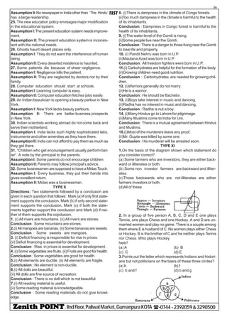 - IIndFloor,PaliwalMarket,GumanpuraKOTA (-0744-2392059&3290500
36
TESTAssumption II:No newspaper in India other than ‘The Hindu’
has a large readership.
25. The new education policy envisages major modification
in the educational system.
Assumption I:The present education system needs improve-
ment.
Assumption II: The present education system is inconsis-
tent with the national needs.
26. Ghosts haunt desert places only.
Assumption I: They do not want the interference of human
being.
Assumption II:Every deserted residence is haunted.
27. Some patients die because of sheer negligence.
Assumption I: Negligence kills the patient.
Assumption II: They are neglected by doctors nor by their
family.
28. Computer education should start at schools.
Assumption I:Learning computer is easy.
Assumption II: Computer education fetches jobs easily.
29. An Indian beautician is.opening a beauty parlour in New
York.
Assumption I: New York lacks beauty parlours.
Assumption II: There are better business prospects
in New York.
30. Indian scientists working abroad do not come back and
serve their motherland.
Assumption I: India lacks such highly sophisticated labs,
instruments and other amenities as they have there.
Assumption II: India can not afford to pay them as much as
they get there.
31. “Children who get encouragement usually perform bet-
ter”. A note by the principal to the parents.
Assumption I: Some parents do not encourage children.
Assumption II: Parents may follow principal’s advice.
32. Some businessmen are supposed to have a Midas Touch.
Assumption I: Every business, they put their hands into
gives excellent return.
Assumption II: Midas was a businessman.
TYPE X
Directions: Two statements followed by a conclusion are
given in each question that follows’. Mark (a) if only first state-
ment supports the conclusion, Mark (b) if only second state-
ment supports the conclusion, Mark (c) if both the state-
ments together support the conclusion and Mark (d) if nei-
ther of them supports the cojiclusion,
1. (i) All rivers are mountains. (ii) All rivers are stones.
Conclusion : Some mountains are stones.
2.(i) All mangoes are bananas. (ii) Some bananas are sweets.
Conclusion : Some sweets are mangoes.
3. (i) Deficit financing is responsible for rise in prices.
(ii) Deficit financing is essential for development.
Conclusion : Rise in prices is essential for development.
4.(i) Some vegetables are fruits. (ii) Fruits are good for health.
Conclusion : Some vegetables are good for health.
5.(i) All elements are ductile. (ii) All elements are fragile.
Conclusion : No element is non-ductile.
6.(i) All dolls are beautiful.
(ii) All dolls are fine source of recreation.
Conclusion : There is no doll which is not beautiful.
7.(i) All reading material is useful.
(ii) Some reading material is knowledgeable.
Conclusion : Some reading materials do not give knowl-
edge.
8. (i)There is dampness in the climate of Congo forests.
(ii)Too much dampness in the climate is harmful to the health
of its inhabitants.
Conclusion : Dampness in Congo forest is harmful to the
health of its inhabitants.
9. (i)The water level of the Gomti is rising.
(ii)Some people live near the Gomti.
Conclusion: There is a danger to those living near the Gomti
to lose life and property.
10. (i) Pandit Nehru was born in U.P.
(ii)Maulana Azad was born in U.P.
Conclusion : All freedom fighters were born in U.P.
11.(i) Carbohydrates are helpful for the formation of the body.
(ii)Growing children need good nutrition.
Conclusion : Carbohydrates are needed for growing chil-
dren.
12. (i)Warriors generally do not marry.
(ii)He is a warrior.
Conclusion : He should be Bachelor.
13. (i)Boys take interest in music and dancing.
(ii)Radha has no interest in music and dancing.
Conclusion : Radha is nut a boy.
14. (i)Many Hindus go to Lahore for pilgrimage.
(ii)Many Muslims come to India for Urs.
Conclusion : There is a mutual agreement between Hindus
and Muslims.
15.(i)Most of the murderers leave any proof.
(ii)Mr. Gupta was killed by some one.
Conclusion : His murderer will be arrested soon.
TYPE XI
1.On the basis of the diagram shown which statement do
you consider correct?
(a) Some farmers who are inverstors, they are either back-
ward or illiterates or both.
(b) Some non investor farmers are backward and illiter-
ates.
(c)Those backwards who are not illiterates are either
farmers investors or both.
(d)All of these
2. In a group of five person A, B, C, D and E one plays
Tennis, one plays Chess and one Hockey. A and D are un-
married women and play no game. There is a couple among
them where E is husband of C. No women plays either Chess
or Hockey. B is the brother of C and he neither plays Tennis
nor Chess. Who plays Hockey
here?
(a) A (b) B
(c) C (d) E
3.Points out the letter which represents Indians and histori-
ans but not politicians on the basis of these three circles?
(a) b (b) f
(c) b and f (d) b and g
 