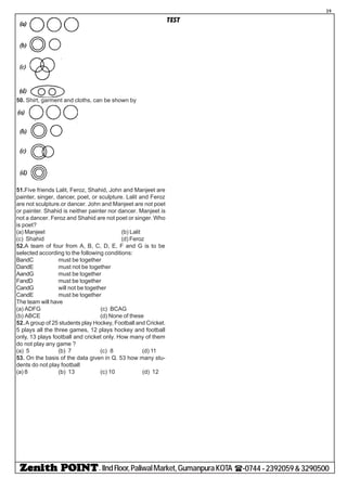 - IIndFloor,PaliwalMarket,GumanpuraKOTA (-0744-2392059&3290500
39
TEST
50. Shirt, garment and cloths, can be shown by
51.Five friends Lalit, Feroz, Shahid, John and Manjeet are
painter, singer, dancer, poet, or sculpture. Lalit and Feroz
are not sculpture.or dancer. John and Manjeet are not poet
or painter. Shahid is neither painter nor dancer. Manjeet is
not a dancer. Feroz and Shahid are not poet or singer. Who
is poet?
(a) Manjeet (b) Lalit
(c) Shahid (d) Feroz
52.A team of four from A, B, C, D, E, F and G is to be
selected according to the following conditions:
BandC must be together
DandE must not be together
AandG must be together
FandD must be together
CandG will not be together
CandE must be together
The team will have
(a) ADFG (c) BCAG
(b) ABCE (d) None of these
52.A group of 25 students play Hockey, Football and Cricket.
5 plays all the three games, 12 plays hockey and football
only, 13 plays football and cricket only. How many of them
do not play any game ?
(a) 5 (b) 7 (c) 8 (d) 11
53. On the basis of the data given in Q. 53 how many stu-
dents do not play football
(a) 8 (b) 13 (c) 10 (d) 12
 