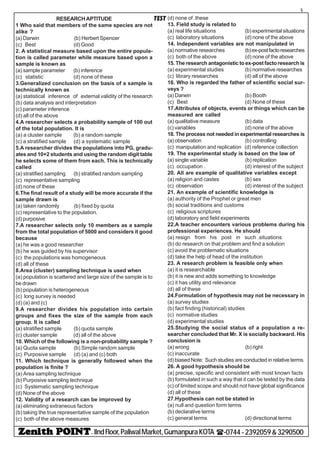 - IIndFloor,PaliwalMarket,GumanpuraKOTA (-0744-2392059&3290500
5
TESTRESEARCHAPTITUDE
1 Who said that members of the same species are not
alike ?
(a) Darwin (b) Herbert Spencer
(c) Best (d) Good
2. A statistical measure based upon the entire popula-
tion is called parameter while measure based upon a
sample is known as
(a) sample parameter (b) inference
(c) statistic (d) none of these
3.Generalized conclusion on the basis of a sample is
technically known as
(a) statistical inference of external validity of the research
(b) data analysis and interpretation
(c) parameter inference
(d) all of the above
4.A researcher selects a probability sample of 100 out
of the total population. It is
(a) a cluster sample (b) a random sample
(c) a stratified sample (d) a systematic sample
5.A researcher divides the populations into PG, gradu-
ates and 10+2 students and using the random digit table
he selects some of them from each. This is technically
called
(a) stratified sampling (b) stratified random sampling
(c) representative sampling
(d) none of these
6.The final result of a study will be more accurate if the
sample drawn is
(a) taken randomly (b) fixed by quota
(c) representative to the population.
(d) purposive
7.A researcher selects only 10 members as a sample
from the total population of 5000 and considers it good
because
(a) he was a good researcher
(b) he was guided by his supervisor
(c) the populations was homogeneous
(d) all of these
8.Area (cluster) sampling technique is used when
(a) population is scattered and large size of the sample is to
be drawn
(b) population is heterogeneous
(c) long survey is needed
(d) (a) and (c)
9.A researcher divides his population into certain
groups and fixes the size of the sample from each
group. It is called
(a) stratified sample (b) quota sample
(c) cluster sample (d) all of the above
10. Which of the following is a non-probability sample ?
(a) Quota sample (b) Simple random sample
(c) Purposive sample (d) (a) and (c) both
11. Which technique is generally followed when the
population is finite ?
(a) Area sampling technique
(b) Purposive sampling technique
(c) Systematic sampling technique
(d) None of the above
12. Validity of a research can be improved by
(a) eliminating extraneous factors
(b) taking the true representative sample of the population
(c) both of the above measures
(d) none of .these
13. Field study is related to
(a) real life situations (b) experimental situations
(c) laboratory situations (d) none of the above
14. Independent variables are not manipulated in
(a) normative researches (b)ex-postfactoresearches
(c) both of the above (d) none of the above
15. The research antagonistic to ex-post facto research is
(a) experimental studies (b) normative researches
(c) library researches (d) all of the above
16. Who is regarded the father of scientific social sur-
veys ?
(a) Darwin (b) Booth
(c) Best (d) None of these
17.Attributes of objects, events or things which can be
measured are called
(a) qualitative measure (b) data
(c) variables (d) none of the above
18. The process not needed in experimental researches is
(a) observation (b) controlling
(c) manipulation and replication (d) reference collection
19. The experimental study is based on the law of
(a) single variable (b) replication
(c) occupation . (d) interest of the subject
20. All are example of qualitative variables except
(a) religion and castes (b) sex
(c) observation (d) interest of the subject
21. An example of scientific knowledge is
(a) authority of the Prophet or great men
(b) social traditions and customs
(c) religious scriptures
(d) laboratory and field experiments
22.A teacher encounters various problems during his
professional experiences. He should
(a) resign from his post in such .situations
(b) do research on that problem and find a solution
(c) avoid the problematic situations
(d) take the help of head of the institution
23. A research problem is feasible only when
(a) it is researchable
(b) it is new and adds something to knowledge
(c) it has utility and relevance
(d) all of these
24.Formulation of hypothesis may not be necessary in
(a) survey studies
(b) fact finding (historical) studies
(c) normative studies
(d) experimental studies
25.Studying the social status of a population a re-
searcher concluded that Mr. X is socially backward. His
conclusion is
(a) wrong (b) right
(c) inaccurate
(d) biased Note: Such studies are conducted in relative terms.
26. A good hypothesis should be
(a) precise, specific and consistent with most known facts
(b) formulated in such a way that it can be tested by the data
(c) of limited scope and should not have global significance
(d) all of these
27.Hypothesis can not be stated in
(a) null and question form terms
(b) declarative terms
(c) general terms (d) directional terms
 