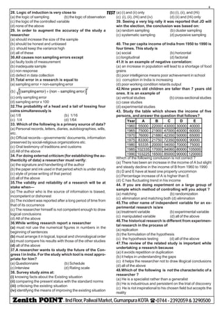 - IIndFloor,PaliwalMarket,GumanpuraKOTA (-0744-2392059&3290500
6
TEST28. Logic of induction is very close to
(a) the logic of sampling (b) the logic of observation
(c) the logic of the controlled variable
(d) none of the above
29. In order to augment the accuracy of the study a
researcher
(a) should increase the size of the sample
(b) should be honest and unbiased
(c) should keep the variance high
(d) all of these
30.All causes non sampling errors except
(a) faulty tools of measurement
(b) inadequate sample
(c) non response
(d) defect in data collection
31.Total error in a research is equal to
(a) sampling error + non-sampling error
(b) samplingerror non sampling errorb g b g+ −
2
(c) only sampling error
(d) sampling error x 100
32.The probability of a head and a tail of tossing four
coins simultaneously is
(a) 1/8 (b) 1/16
(c) 1/4 (d) 1/64
33. Which of the following is a primary source of data?
(a) Personal records, letters, diaries, autobiographies, wills,
etc.
(b) Official records—governments’ documents, information
preserved by social-religious organizations etc.
(c) Oral testimony of traditions and customs
(d) All of the above
34. For doing external criticism (for establishing the au-
thenticity of data) a researcher must verify:
(a) the signature and handwriting of the author
(b) the paper and ink used in that period which is under study
(c) style of prose writing of that period
(d) all of the above
35.The validity and reliability of a research will be at
stake when—
(a) The author who is the source of information is biased,
incompetent or dishonest
(b) The incident was reported after a long period of time from
that of its occurrence
(c) The researcher himself is not competent enough to draw
logical conclusions
(d) All of the above
36.While writing research report a researcher
(a) must not use the numerical figures in numbers in the
beginning of sentences
(b) must arrange it in logical, topical and chronological order
(c) must compare his results with those of the other studies
(d) all of the above
37.A researcher wants to study the future of the Con-
gress I in India. For the study which tool is most appro-
priate for him?
(a) Questionnaire (b) Schedule
(c) Interview (d) Rating scale
38. Survey study aims at:
(i) knowing facts about the Existing situation
(ii) comparing the present status with the standard norms
(iii) criticising the existing situation
(iv) identifying the means of improving the existing situation
(a) (i) and (ii) only (b) (i), (ii), and (Hi)
(c) (i), (ii), (Hi) and (iv) (d) (ii) and (Hi) only
39. Seeing a very big rally it was reported that JD will
win the election, the conclusion was based on:
(a) random sampling (b) cluster sampling
(c) systematic sampling (d) purposive sampling
40. The per capita income of India from 1950 to 1990 is
four times. This study is
(a) social (b) horizontal
(c) longitudinal (d) factorial
41.It is an example of negative correlation:
(a) an increase in population will lead to a shortage of food
grains
(b) poor intelligence means poor achievement in school
(c) corruption in India is increasing
(d) poor working condition retards output
42.Nine years old children are taller than 7 years old
ones. It is an example of
(a) vertical studies (b) cross-sectional studies
(c) case studies
(d) experimental studies
43. Study the table which shows the income of five
persons, and answer the question that follows?
Year A B C D E
1960 55000 22000 43000 30000 40000
1965 75000 21900 47000 40000 60000
1970 76000 21880 42350 50000 65000
1975 83300 21750 72350 60000 90000
1980 93335 20000 54050 70000 75000
1985 102335 17000 84060 80000 105000
1990 103225 16500 85000 90000 120000
Which of the following conclusion is not correct ?
(a) There has been an increase in the income of A but slight
and steady decline in the income of B from 1960 to 1990
(b) D and E have at least one property uncommon
(c) Percentage increase of A is higher than E
(d) C has fluctuating trend in his income
44. If you are doing experiment on a large group of
sample which method of controlling will you adopt ?
(a) matching (b) randomization
(c) elimination and matching both (d) elimination
45.The other name of independent variable for an ex-
perimental research is/are
(a) treatment variable (b) experimental variable
(c) manipulated variable (d) all of the above
46.The historical research is different from experimen-
tal research in the process of
(a) replication
(b) the formulation of the hypothesis
(c) the hypothesis testing (d) all of the above
47.The review of the related study is important while
undertaking a research because
(a) it avoids repetition or duplication
(b) it helps in understanding the gaps
(c) it helps the researcher not to draw illogical conclusions
(d) all of the above
48.Which of the following is not the characteristic of a
researcher ?
(a) He is a specialist rather than a generalist
(b) He is industrious and persistent on the trial of discovery
(c) He is riot inspirational to his chosen field but accepts the
reality
 